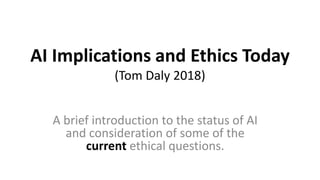 AI Implications and Ethics Today
(Tom Daly 2018)
A brief introduction to the status of AI
and consideration of some of the
current ethical questions.
 