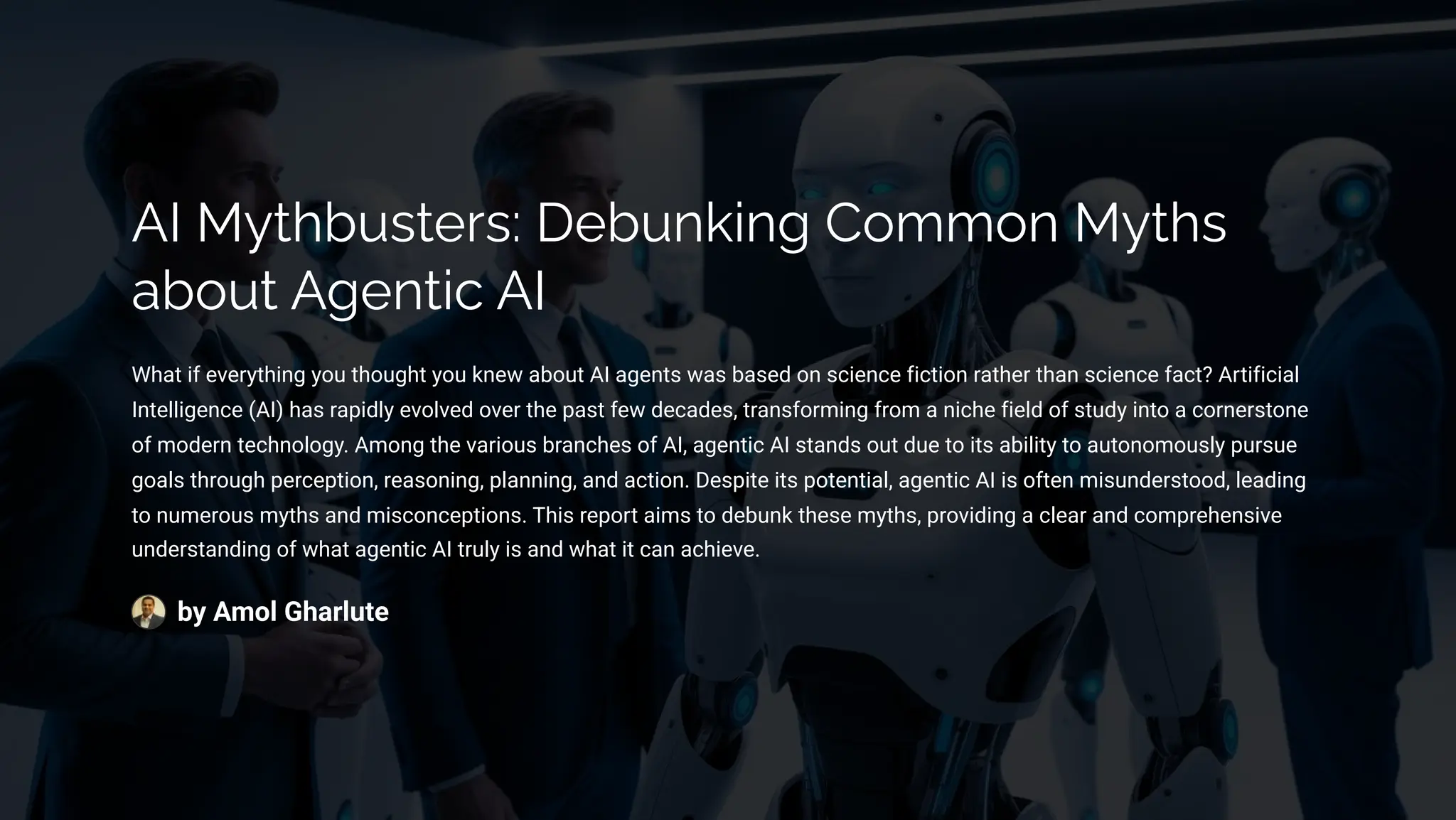 AI MĞøbĀìøpäì: DpbĀµ¨•µ‰ C¾³³¾µ MĞøì
ab¾Āø A‰pµø•c AI
What if everything you thought you knew about AI agents was based on science fiction rather than science fact? Artificial
Intelligence (AI) has rapidly evolved over the past few decades, transforming from a niche field of study into a cornerstone
of modern technology. Among the various branches of AI, agentic AI stands out due to its ability to autonomously pursue
goals through perception, reasoning, planning, and action. Despite its potential, agentic AI is often misunderstood, leading
to numerous myths and misconceptions. This report aims to debunk these myths, providing a clear and comprehensive
understanding of what agentic AI truly is and what it can achieve.
by Amol Gharlute
 
