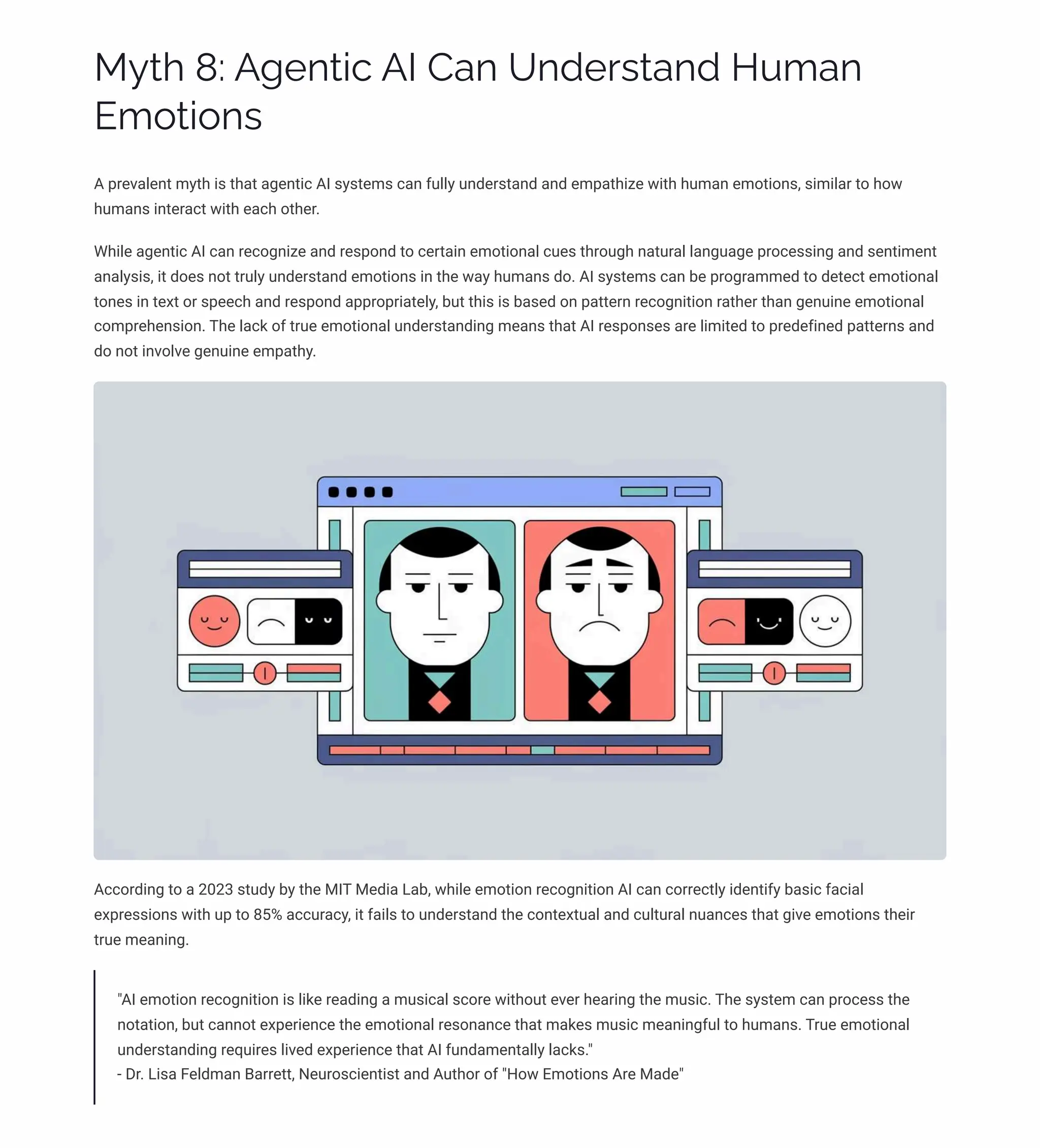MĞø 8: A‰pµø•c AI Caµ Uµjpäìøaµj HĀ³aµ
E³¾ø•¾µì
A prevalent myth is that agentic AI systems can fully understand and empathize with human emotions, similar to how
humans interact with each other.
While agentic AI can recognize and respond to certain emotional cues through natural language processing and sentiment
analysis, it does not truly understand emotions in the way humans do. AI systems can be programmed to detect emotional
tones in text or speech and respond appropriately, but this is based on pattern recognition rather than genuine emotional
comprehension. The lack of true emotional understanding means that AI responses are limited to predefined patterns and
do not involve genuine empathy.
According to a 2023 study by the MIT Media Lab, while emotion recognition AI can correctly identify basic facial
expressions with up to 85% accuracy, it fails to understand the contextual and cultural nuances that give emotions their
true meaning.
"AI emotion recognition is like reading a musical score without ever hearing the music. The system can process the
notation, but cannot experience the emotional resonance that makes music meaningful to humans. True emotional
understanding requires lived experience that AI fundamentally lacks."
- Dr. Lisa Feldman Barrett, Neuroscientist and Author of "How Emotions Are Made"
 