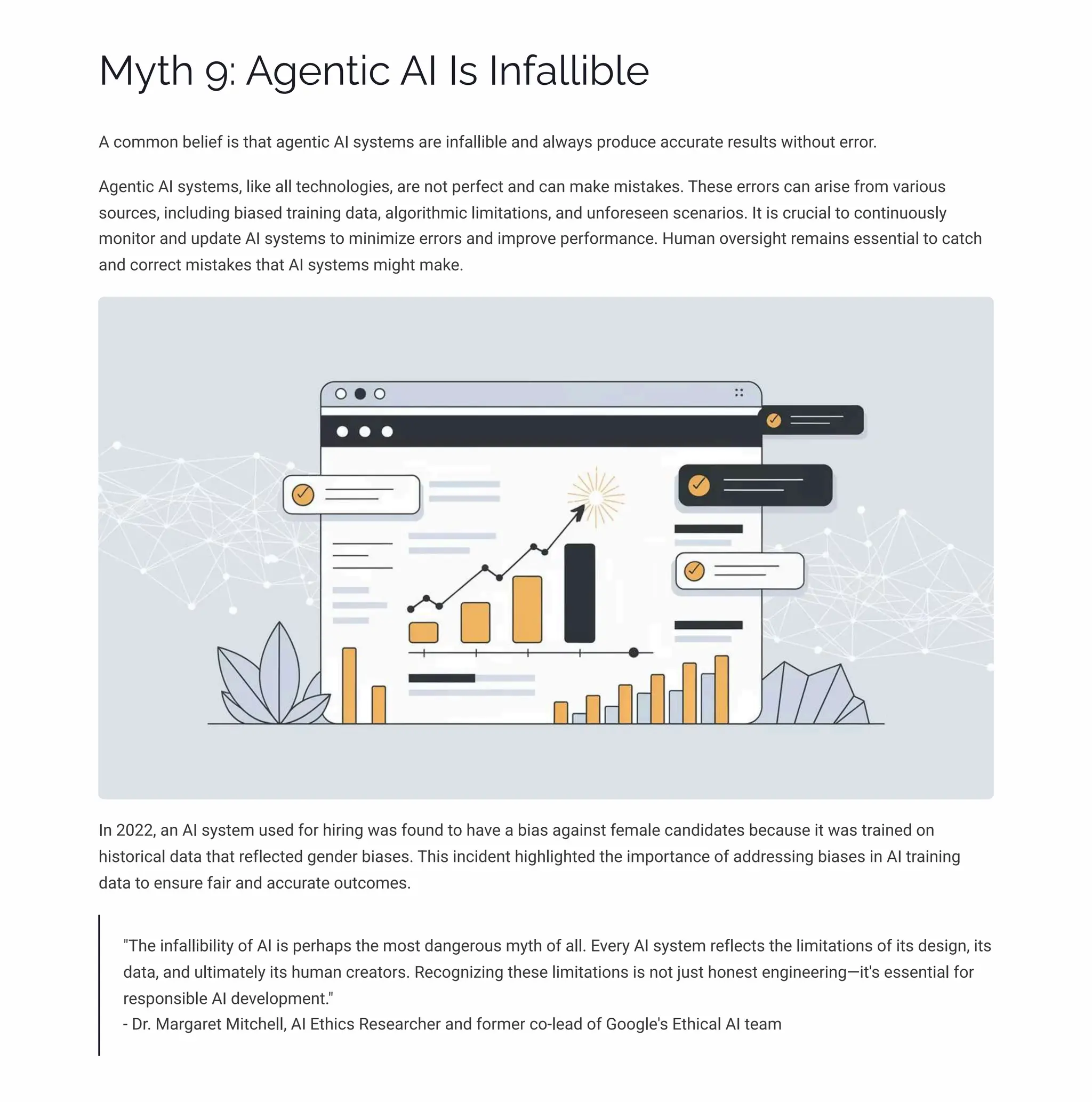 MĞø 9: A‰pµø•c AI Iì Iµˆa««•b«p
A common belief is that agentic AI systems are infallible and always produce accurate results without error.
Agentic AI systems, like all technologies, are not perfect and can make mistakes. These errors can arise from various
sources, including biased training data, algorithmic limitations, and unforeseen scenarios. It is crucial to continuously
monitor and update AI systems to minimize errors and improve performance. Human oversight remains essential to catch
and correct mistakes that AI systems might make.
In 2022, an AI system used for hiring was found to have a bias against female candidates because it was trained on
historical data that reflected gender biases. This incident highlighted the importance of addressing biases in AI training
data to ensure fair and accurate outcomes.
"The infallibility of AI is perhaps the most dangerous myth of all. Every AI system reflects the limitations of its design, its
data, and ultimately its human creators. Recognizing these limitations is not just honest engineering4it's essential for
responsible AI development."
- Dr. Margaret Mitchell, AI Ethics Researcher and former co-lead of Google's Ethical AI team
 