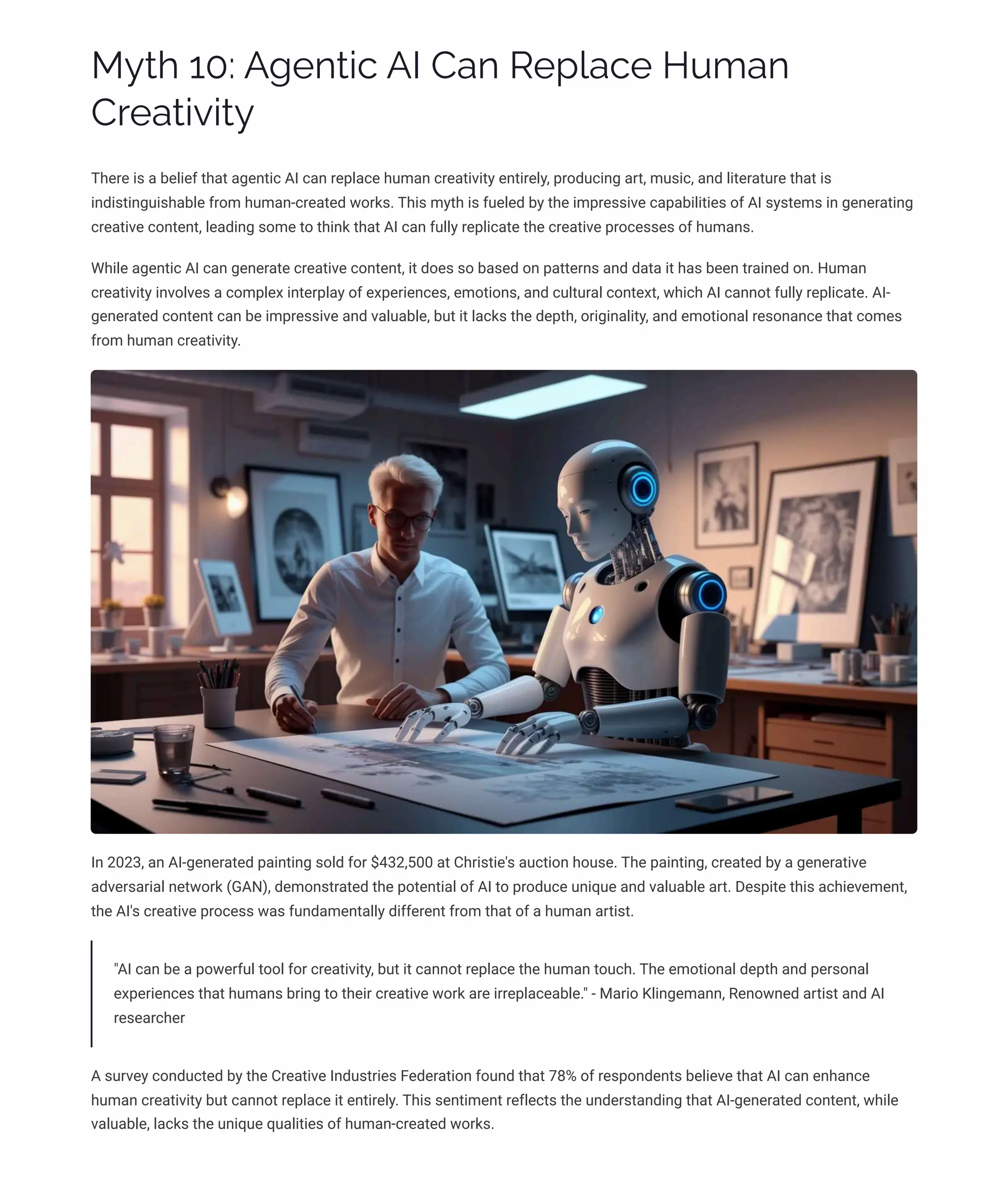 MĞø 10: A‰pµø•c AI Caµ Rpá«acp HĀ³aµ
Cäpaø•ė•øĞ
There is a belief that agentic AI can replace human creativity entirely, producing art, music, and literature that is
indistinguishable from human-created works. This myth is fueled by the impressive capabilities of AI systems in generating
creative content, leading some to think that AI can fully replicate the creative processes of humans.
While agentic AI can generate creative content, it does so based on patterns and data it has been trained on. Human
creativity involves a complex interplay of experiences, emotions, and cultural context, which AI cannot fully replicate. AI-
generated content can be impressive and valuable, but it lacks the depth, originality, and emotional resonance that comes
from human creativity.
In 2023, an AI-generated painting sold for $432,500 at Christie's auction house. The painting, created by a generative
adversarial network (GAN), demonstrated the potential of AI to produce unique and valuable art. Despite this achievement,
the AI's creative process was fundamentally different from that of a human artist.
"AI can be a powerful tool for creativity, but it cannot replace the human touch. The emotional depth and personal
experiences that humans bring to their creative work are irreplaceable." - Mario Klingemann, Renowned artist and AI
researcher
A survey conducted by the Creative Industries Federation found that 78% of respondents believe that AI can enhance
human creativity but cannot replace it entirely. This sentiment reflects the understanding that AI-generated content, while
valuable, lacks the unique qualities of human-created works.
 