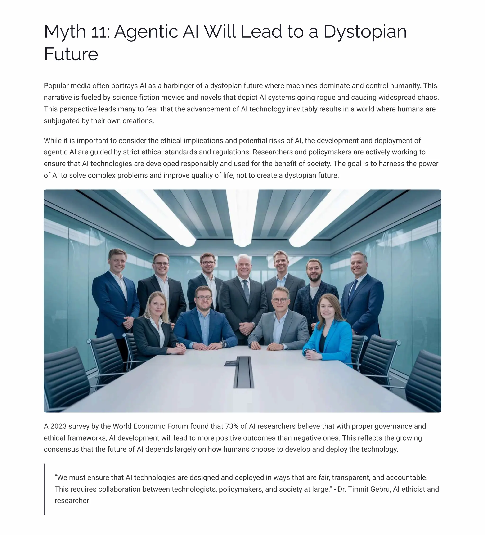 MĞø 11: A‰pµø•c AI W•«« Lpaj ø¾ a DĞìø¾á•aµ
FĀøĀäp
Popular media often portrays AI as a harbinger of a dystopian future where machines dominate and control humanity. This
narrative is fueled by science fiction movies and novels that depict AI systems going rogue and causing widespread chaos.
This perspective leads many to fear that the advancement of AI technology inevitably results in a world where humans are
subjugated by their own creations.
While it is important to consider the ethical implications and potential risks of AI, the development and deployment of
agentic AI are guided by strict ethical standards and regulations. Researchers and policymakers are actively working to
ensure that AI technologies are developed responsibly and used for the benefit of society. The goal is to harness the power
of AI to solve complex problems and improve quality of life, not to create a dystopian future.
A 2023 survey by the World Economic Forum found that 73% of AI researchers believe that with proper governance and
ethical frameworks, AI development will lead to more positive outcomes than negative ones. This reflects the growing
consensus that the future of AI depends largely on how humans choose to develop and deploy the technology.
"We must ensure that AI technologies are designed and deployed in ways that are fair, transparent, and accountable.
This requires collaboration between technologists, policymakers, and society at large." - Dr. Timnit Gebru, AI ethicist and
researcher
 