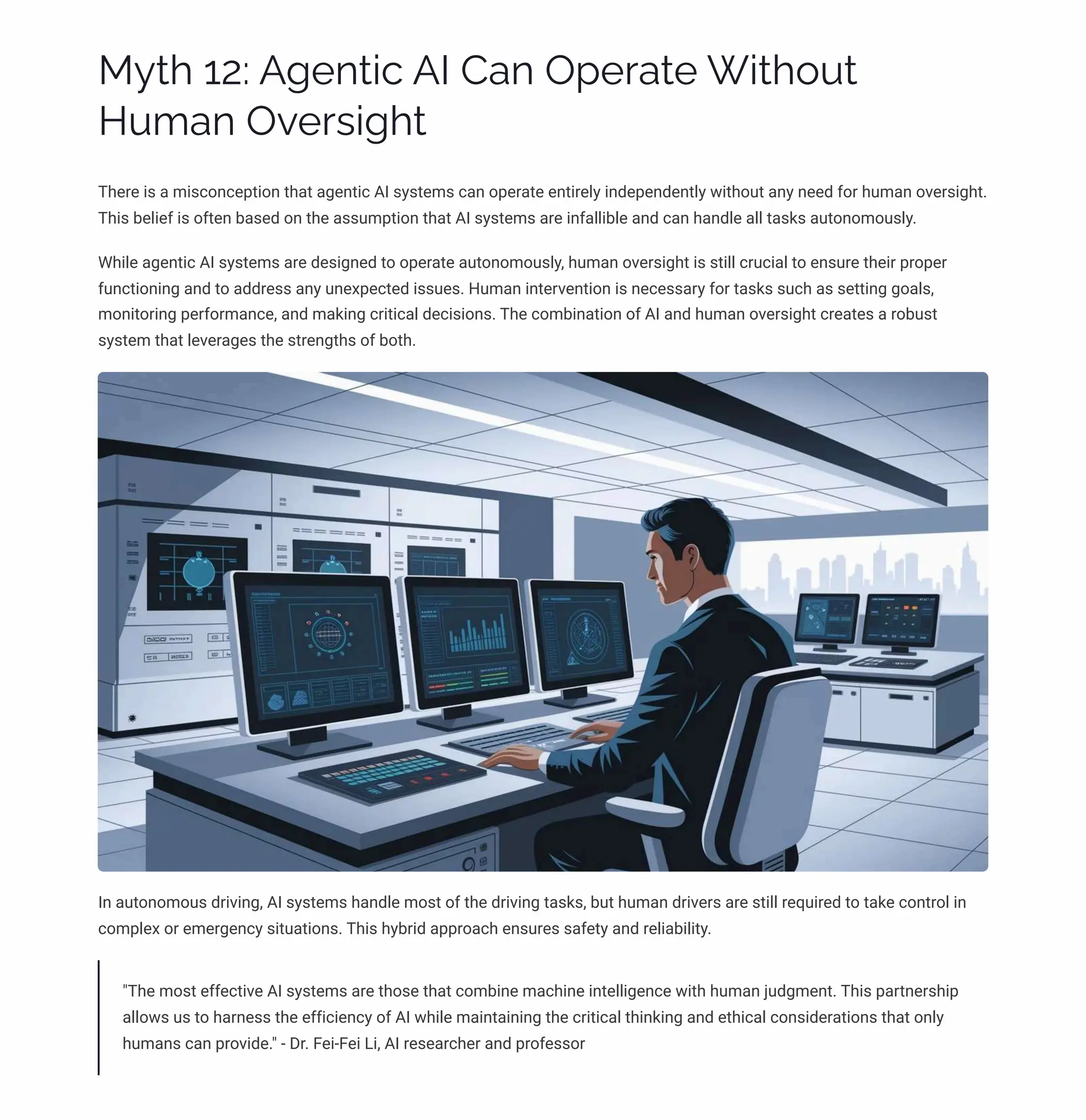 MĞø 12: A‰pµø•c AI Caµ Oápäaøp W•ø¾Āø
HĀ³aµ Oėpäì•‰ø
There is a misconception that agentic AI systems can operate entirely independently without any need for human oversight.
This belief is often based on the assumption that AI systems are infallible and can handle all tasks autonomously.
While agentic AI systems are designed to operate autonomously, human oversight is still crucial to ensure their proper
functioning and to address any unexpected issues. Human intervention is necessary for tasks such as setting goals,
monitoring performance, and making critical decisions. The combination of AI and human oversight creates a robust
system that leverages the strengths of both.
In autonomous driving, AI systems handle most of the driving tasks, but human drivers are still required to take control in
complex or emergency situations. This hybrid approach ensures safety and reliability.
"The most effective AI systems are those that combine machine intelligence with human judgment. This partnership
allows us to harness the efficiency of AI while maintaining the critical thinking and ethical considerations that only
humans can provide." - Dr. Fei-Fei Li, AI researcher and professor
 