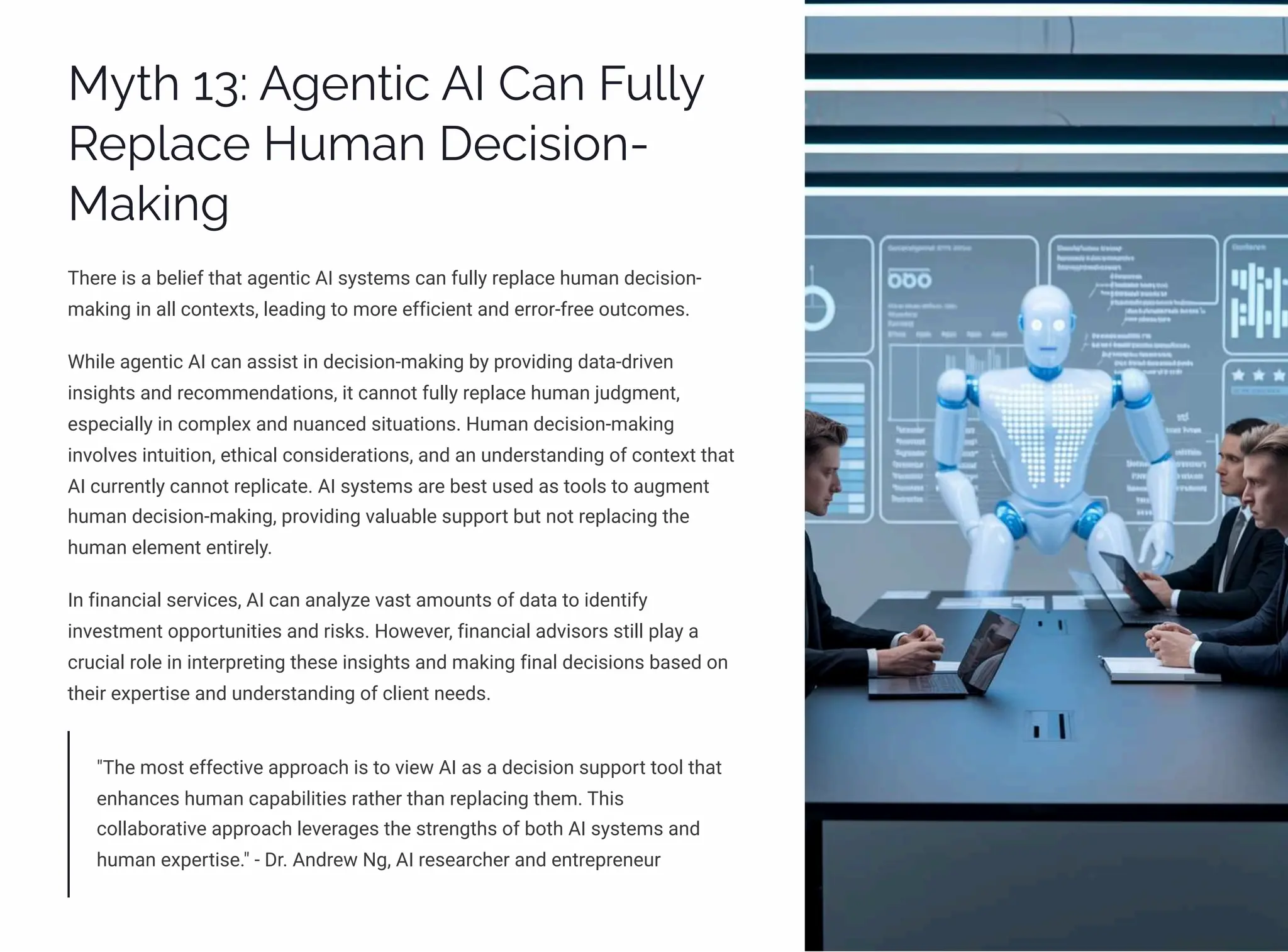 MĞø 13: A‰pµø•c AI Caµ FĀ««Ğ
Rpá«acp HĀ³aµ Dpc•ì•¾µ-
Ma¨•µ‰
There is a belief that agentic AI systems can fully replace human decision-
making in all contexts, leading to more efficient and error-free outcomes.
While agentic AI can assist in decision-making by providing data-driven
insights and recommendations, it cannot fully replace human judgment,
especially in complex and nuanced situations. Human decision-making
involves intuition, ethical considerations, and an understanding of context that
AI currently cannot replicate. AI systems are best used as tools to augment
human decision-making, providing valuable support but not replacing the
human element entirely.
In financial services, AI can analyze vast amounts of data to identify
investment opportunities and risks. However, financial advisors still play a
crucial role in interpreting these insights and making final decisions based on
their expertise and understanding of client needs.
"The most effective approach is to view AI as a decision support tool that
enhances human capabilities rather than replacing them. This
collaborative approach leverages the strengths of both AI systems and
human expertise." - Dr. Andrew Ng, AI researcher and entrepreneur
 