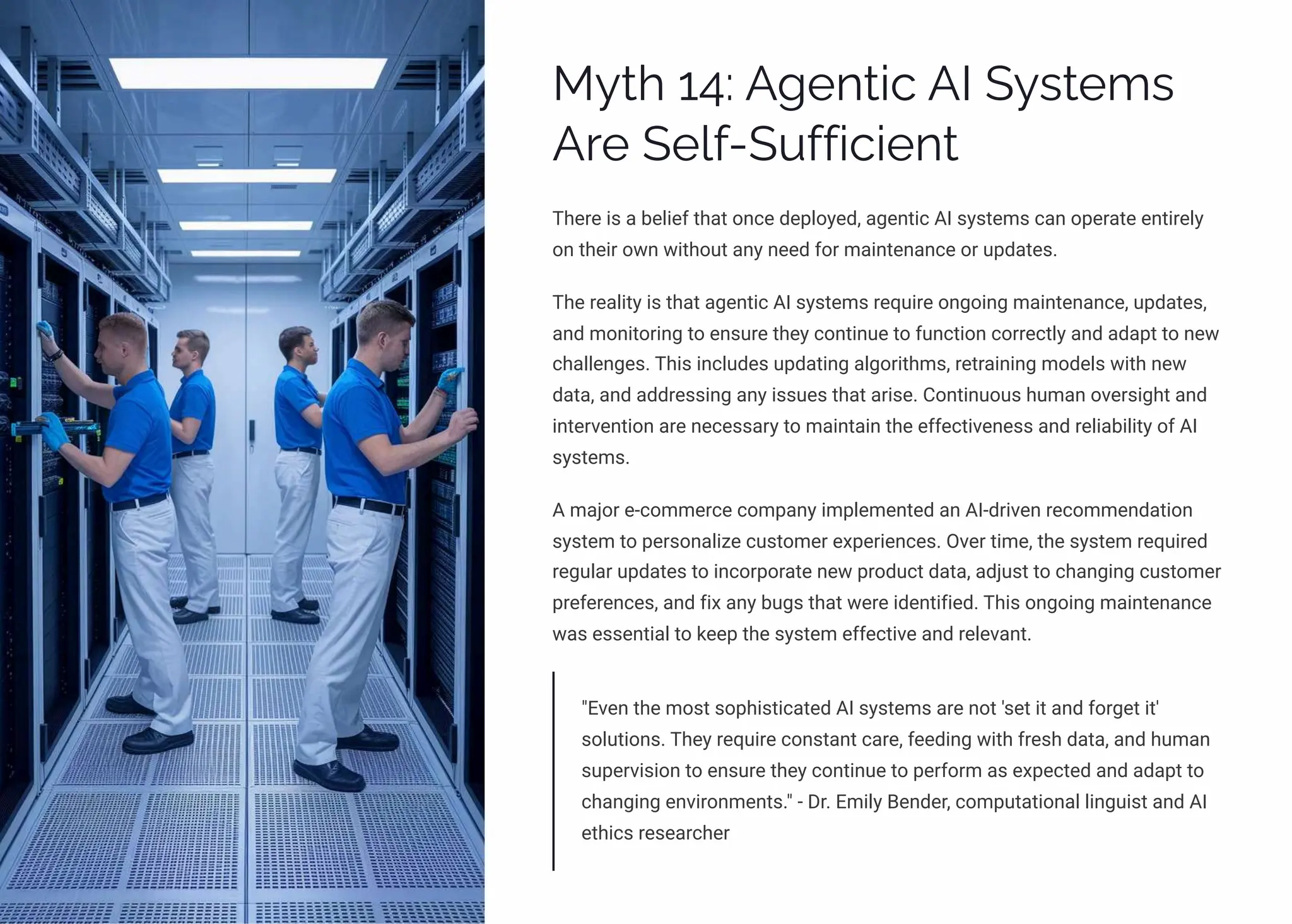 MĞø 14: A‰pµø•c AI SĞìøp³ì
Aäp Sp«ˆ-SĀˆˆ•c•pµø
There is a belief that once deployed, agentic AI systems can operate entirely
on their own without any need for maintenance or updates.
The reality is that agentic AI systems require ongoing maintenance, updates,
and monitoring to ensure they continue to function correctly and adapt to new
challenges. This includes updating algorithms, retraining models with new
data, and addressing any issues that arise. Continuous human oversight and
intervention are necessary to maintain the effectiveness and reliability of AI
systems.
A major e-commerce company implemented an AI-driven recommendation
system to personalize customer experiences. Over time, the system required
regular updates to incorporate new product data, adjust to changing customer
preferences, and fix any bugs that were identified. This ongoing maintenance
was essential to keep the system effective and relevant.
"Even the most sophisticated AI systems are not 'set it and forget it'
solutions. They require constant care, feeding with fresh data, and human
supervision to ensure they continue to perform as expected and adapt to
changing environments." - Dr. Emily Bender, computational linguist and AI
ethics researcher
 