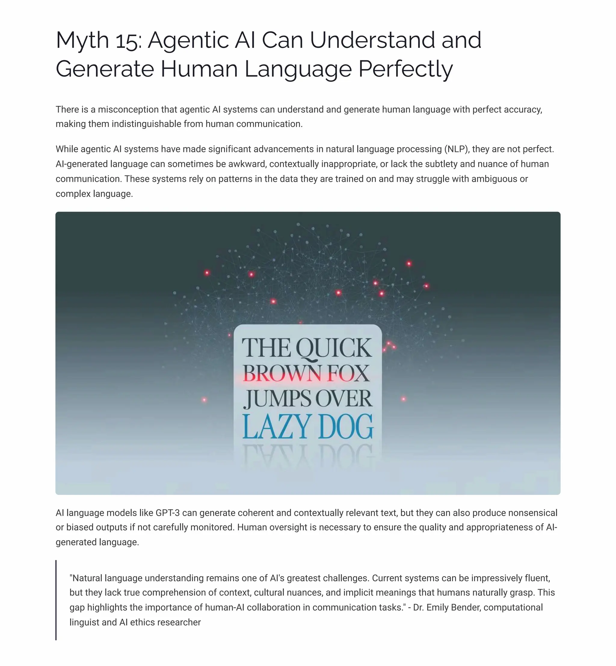 MĞø 15: A‰pµø•c AI Caµ Uµjpäìøaµj aµj
Gpµpäaøp HĀ³aµ Laµ‰Āa‰p Ppäˆpcø«Ğ
There is a misconception that agentic AI systems can understand and generate human language with perfect accuracy,
making them indistinguishable from human communication.
While agentic AI systems have made significant advancements in natural language processing (NLP), they are not perfect.
AI-generated language can sometimes be awkward, contextually inappropriate, or lack the subtlety and nuance of human
communication. These systems rely on patterns in the data they are trained on and may struggle with ambiguous or
complex language.
AI language models like GPT-3 can generate coherent and contextually relevant text, but they can also produce nonsensical
or biased outputs if not carefully monitored. Human oversight is necessary to ensure the quality and appropriateness of AI-
generated language.
"Natural language understanding remains one of AI's greatest challenges. Current systems can be impressively fluent,
but they lack true comprehension of context, cultural nuances, and implicit meanings that humans naturally grasp. This
gap highlights the importance of human-AI collaboration in communication tasks." - Dr. Emily Bender, computational
linguist and AI ethics researcher
 