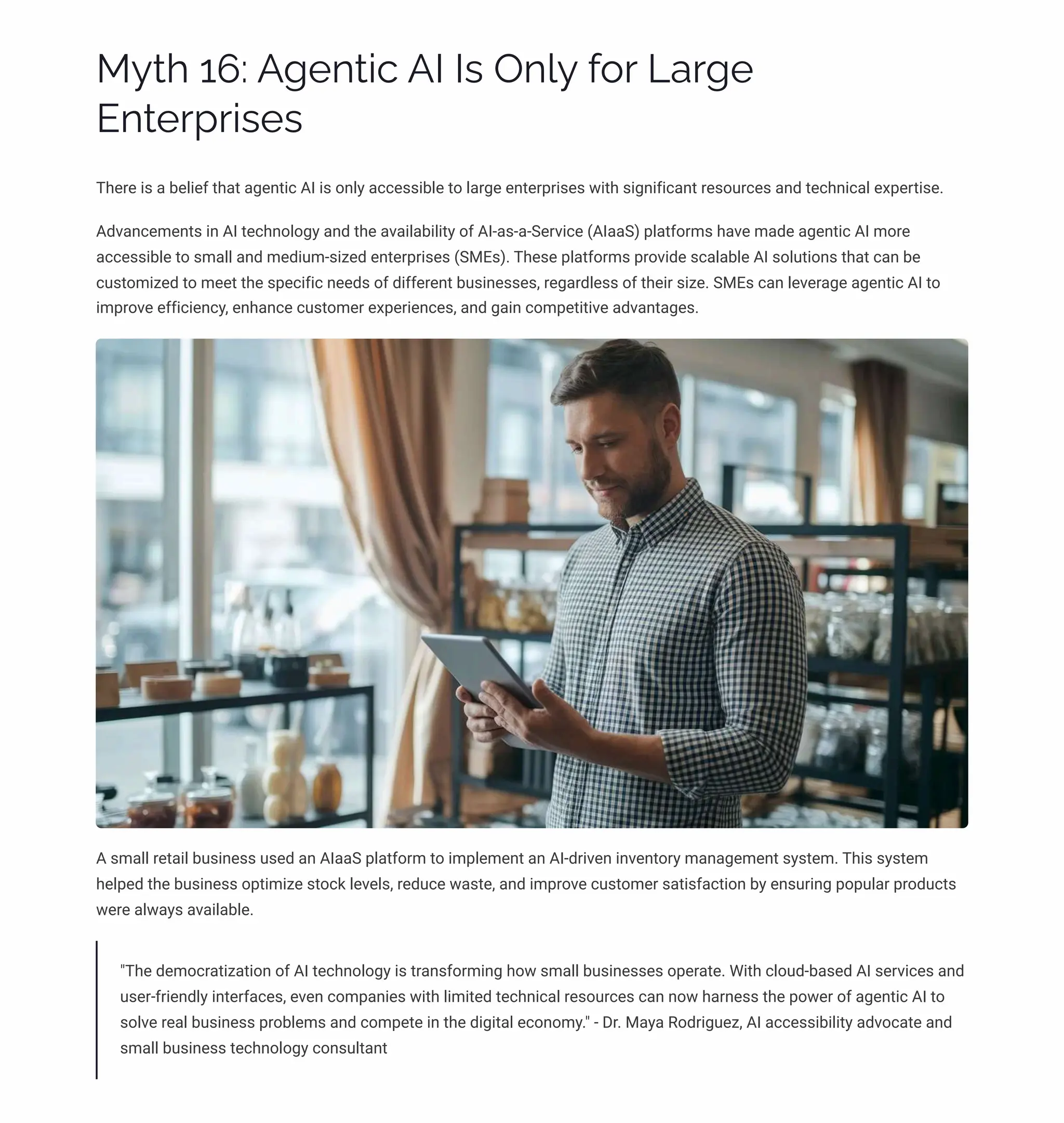 MĞø 16: A‰pµø•c AI Iì Oµ«Ğ ˆ¾ä Laä‰p
Eµøpäáä•ìpì
There is a belief that agentic AI is only accessible to large enterprises with significant resources and technical expertise.
Advancements in AI technology and the availability of AI-as-a-Service (AIaaS) platforms have made agentic AI more
accessible to small and medium-sized enterprises (SMEs). These platforms provide scalable AI solutions that can be
customized to meet the specific needs of different businesses, regardless of their size. SMEs can leverage agentic AI to
improve efficiency, enhance customer experiences, and gain competitive advantages.
A small retail business used an AIaaS platform to implement an AI-driven inventory management system. This system
helped the business optimize stock levels, reduce waste, and improve customer satisfaction by ensuring popular products
were always available.
"The democratization of AI technology is transforming how small businesses operate. With cloud-based AI services and
user-friendly interfaces, even companies with limited technical resources can now harness the power of agentic AI to
solve real business problems and compete in the digital economy." - Dr. Maya Rodriguez, AI accessibility advocate and
small business technology consultant
 