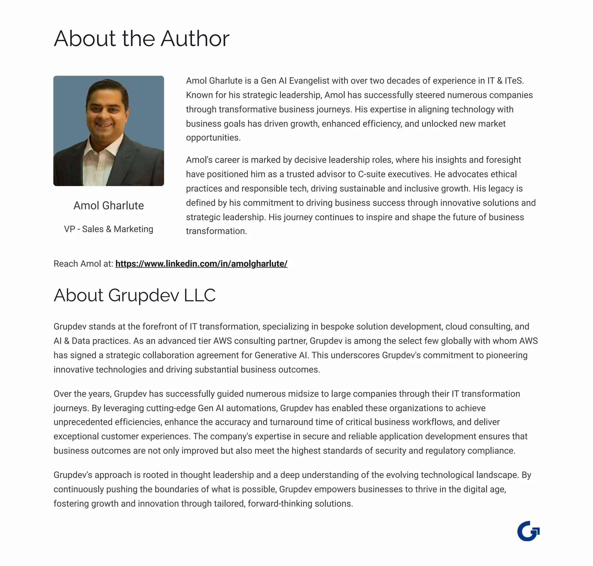About the Author
Amol Gharlute
VP - Sales & Marketing
Amol Gharlute is a Gen AI Evangelist with over two decades of experience in IT & ITeS.
Known for his strategic leadership, Amol has successfully steered numerous companies
through transformative business journeys. His expertise in aligning technology with
business goals has driven growth, enhanced efficiency, and unlocked new market
opportunities.
Amol's career is marked by decisive leadership roles, where his insights and foresight
have positioned him as a trusted advisor to C-suite executives. He advocates ethical
practices and responsible tech, driving sustainable and inclusive growth. His legacy is
defined by his commitment to driving business success through innovative solutions and
strategic leadership. His journey continues to inspire and shape the future of business
transformation.
Reach Amol at: https://www.linkedin.com/in/amolgharlute/
About Grupdev LLC
Grupdev stands at the forefront of IT transformation, specializing in bespoke solution development, cloud consulting, and
AI & Data practices. As an advanced tier AWS consulting partner, Grupdev is among the select few globally with whom AWS
has signed a strategic collaboration agreement for Generative AI. This underscores Grupdev's commitment to pioneering
innovative technologies and driving substantial business outcomes.
Over the years, Grupdev has successfully guided numerous midsize to large companies through their IT transformation
journeys. By leveraging cutting-edge Gen AI automations, Grupdev has enabled these organizations to achieve
unprecedented efficiencies, enhance the accuracy and turnaround time of critical business workflows, and deliver
exceptional customer experiences. The company's expertise in secure and reliable application development ensures that
business outcomes are not only improved but also meet the highest standards of security and regulatory compliance.
Grupdev's approach is rooted in thought leadership and a deep understanding of the evolving technological landscape. By
continuously pushing the boundaries of what is possible, Grupdev empowers businesses to thrive in the digital age,
fostering growth and innovation through tailored, forward-thinking solutions.
 