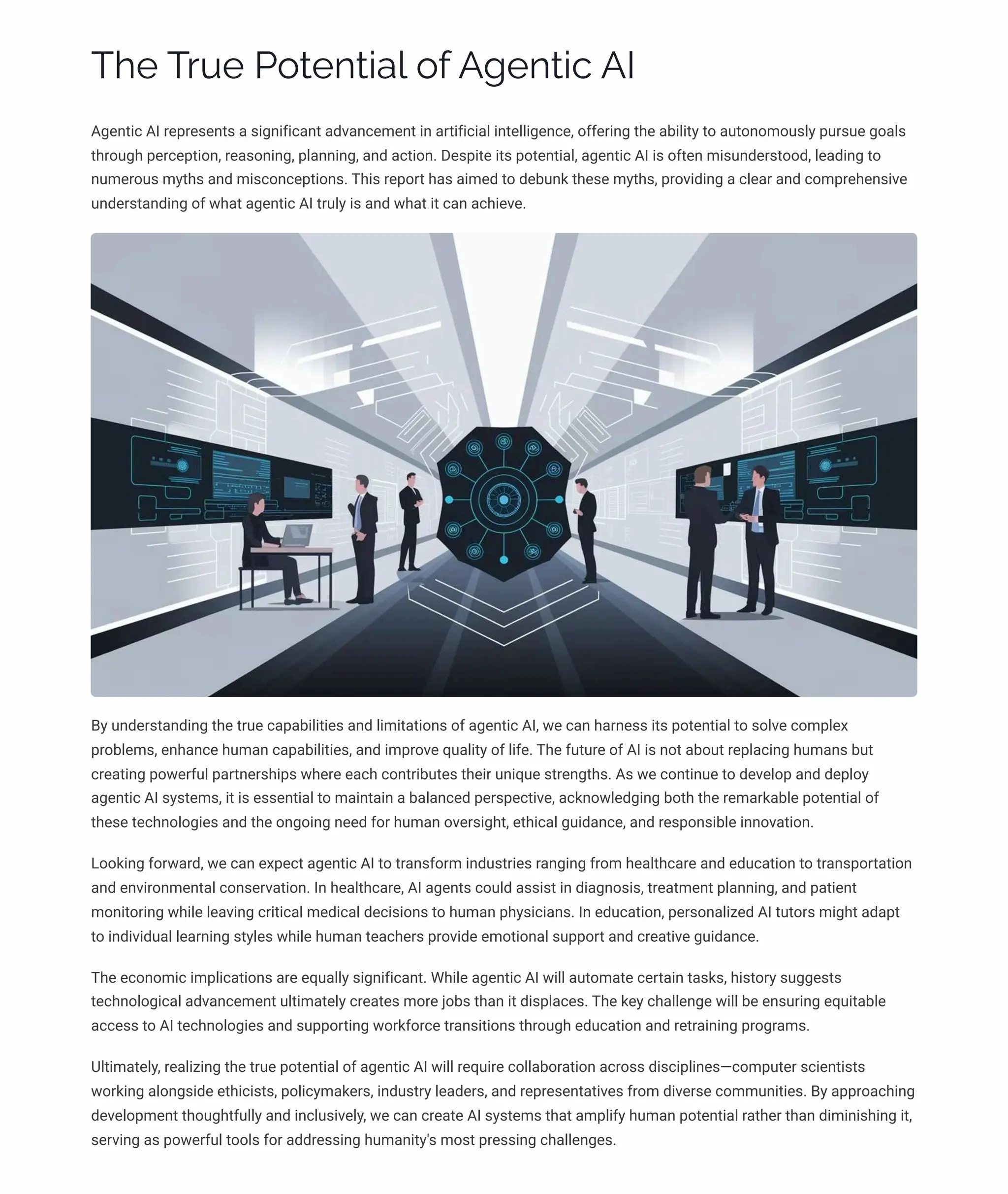 Tp TäĀp P¾øpµø•a« ¾ˆ A‰pµø•c AI
Agentic AI represents a significant advancement in artificial intelligence, offering the ability to autonomously pursue goals
through perception, reasoning, planning, and action. Despite its potential, agentic AI is often misunderstood, leading to
numerous myths and misconceptions. This report has aimed to debunk these myths, providing a clear and comprehensive
understanding of what agentic AI truly is and what it can achieve.
By understanding the true capabilities and limitations of agentic AI, we can harness its potential to solve complex
problems, enhance human capabilities, and improve quality of life. The future of AI is not about replacing humans but
creating powerful partnerships where each contributes their unique strengths. As we continue to develop and deploy
agentic AI systems, it is essential to maintain a balanced perspective, acknowledging both the remarkable potential of
these technologies and the ongoing need for human oversight, ethical guidance, and responsible innovation.
Looking forward, we can expect agentic AI to transform industries ranging from healthcare and education to transportation
and environmental conservation. In healthcare, AI agents could assist in diagnosis, treatment planning, and patient
monitoring while leaving critical medical decisions to human physicians. In education, personalized AI tutors might adapt
to individual learning styles while human teachers provide emotional support and creative guidance.
The economic implications are equally significant. While agentic AI will automate certain tasks, history suggests
technological advancement ultimately creates more jobs than it displaces. The key challenge will be ensuring equitable
access to AI technologies and supporting workforce transitions through education and retraining programs.
Ultimately, realizing the true potential of agentic AI will require collaboration across disciplines4computer scientists
working alongside ethicists, policymakers, industry leaders, and representatives from diverse communities. By approaching
development thoughtfully and inclusively, we can create AI systems that amplify human potential rather than diminishing it,
serving as powerful tools for addressing humanity's most pressing challenges.
 