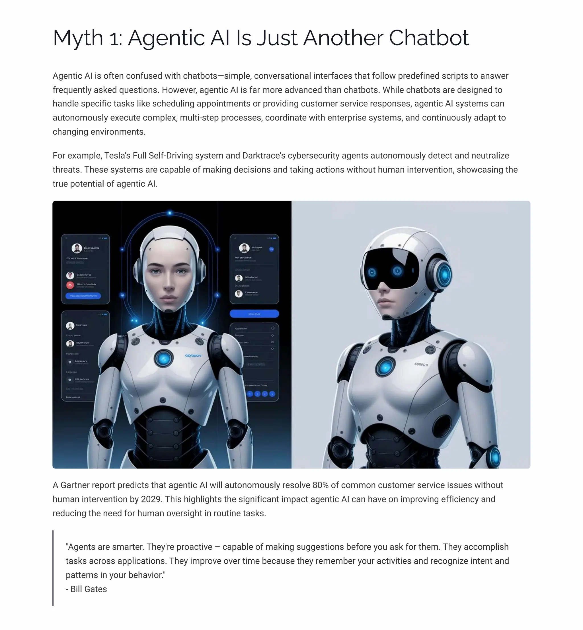 MĞø 1: A‰pµø•c AI Iì JĀìø Aµ¾øpä Caøb¾ø
Agentic AI is often confused with chatbots4simple, conversational interfaces that follow predefined scripts to answer
frequently asked questions. However, agentic AI is far more advanced than chatbots. While chatbots are designed to
handle specific tasks like scheduling appointments or providing customer service responses, agentic AI systems can
autonomously execute complex, multi-step processes, coordinate with enterprise systems, and continuously adapt to
changing environments.
For example, Tesla's Full Self-Driving system and Darktrace's cybersecurity agents autonomously detect and neutralize
threats. These systems are capable of making decisions and taking actions without human intervention, showcasing the
true potential of agentic AI.
A Gartner report predicts that agentic AI will autonomously resolve 80% of common customer service issues without
human intervention by 2029. This highlights the significant impact agentic AI can have on improving efficiency and
reducing the need for human oversight in routine tasks.
"Agents are smarter. They're proactive 3 capable of making suggestions before you ask for them. They accomplish
tasks across applications. They improve over time because they remember your activities and recognize intent and
patterns in your behavior."
- Bill Gates
 