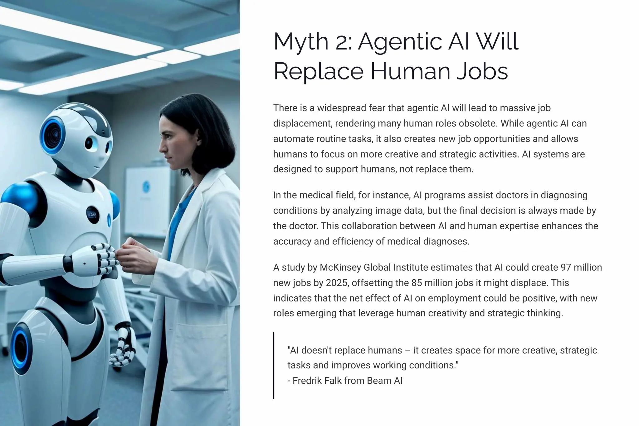 MĞø 2: A‰pµø•c AI W•««
Rpá«acp HĀ³aµ J¾bì
There is a widespread fear that agentic AI will lead to massive job
displacement, rendering many human roles obsolete. While agentic AI can
automate routine tasks, it also creates new job opportunities and allows
humans to focus on more creative and strategic activities. AI systems are
designed to support humans, not replace them.
In the medical field, for instance, AI programs assist doctors in diagnosing
conditions by analyzing image data, but the final decision is always made by
the doctor. This collaboration between AI and human expertise enhances the
accuracy and efficiency of medical diagnoses.
A study by McKinsey Global Institute estimates that AI could create 97 million
new jobs by 2025, offsetting the 85 million jobs it might displace. This
indicates that the net effect of AI on employment could be positive, with new
roles emerging that leverage human creativity and strategic thinking.
"AI doesn't replace humans 3 it creates space for more creative, strategic
tasks and improves working conditions."
- Fredrik Falk from Beam AI
 