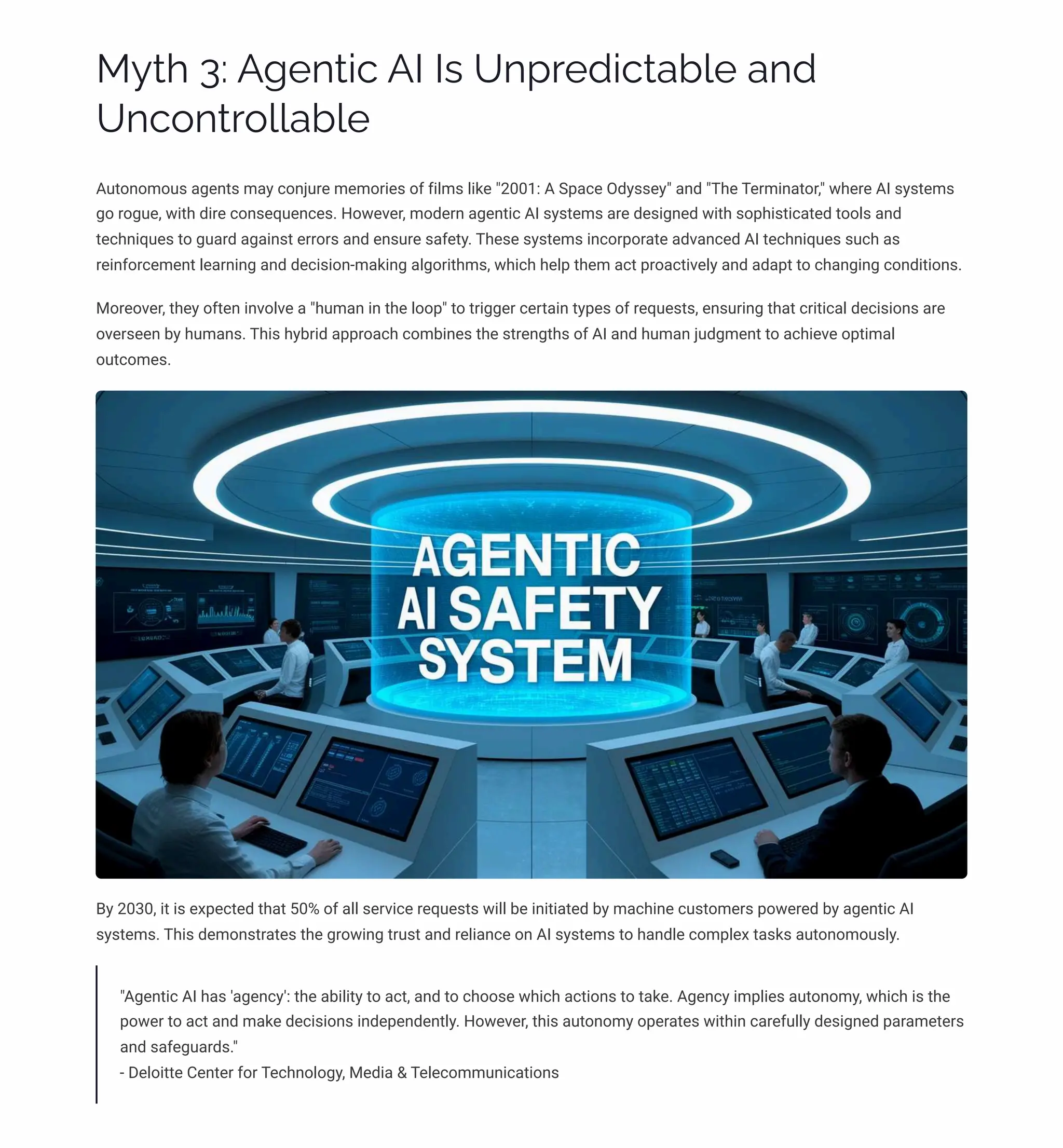 MĞø 3: A‰pµø•c AI Iì Uµáäpj•cøab«p aµj
Uµc¾µøä¾««ab«p
Autonomous agents may conjure memories of films like "2001: A Space Odyssey" and "The Terminator," where AI systems
go rogue, with dire consequences. However, modern agentic AI systems are designed with sophisticated tools and
techniques to guard against errors and ensure safety. These systems incorporate advanced AI techniques such as
reinforcement learning and decision-making algorithms, which help them act proactively and adapt to changing conditions.
Moreover, they often involve a "human in the loop" to trigger certain types of requests, ensuring that critical decisions are
overseen by humans. This hybrid approach combines the strengths of AI and human judgment to achieve optimal
outcomes.
By 2030, it is expected that 50% of all service requests will be initiated by machine customers powered by agentic AI
systems. This demonstrates the growing trust and reliance on AI systems to handle complex tasks autonomously.
"Agentic AI has 'agency': the ability to act, and to choose which actions to take. Agency implies autonomy, which is the
power to act and make decisions independently. However, this autonomy operates within carefully designed parameters
and safeguards."
- Deloitte Center for Technology, Media & Telecommunications
 