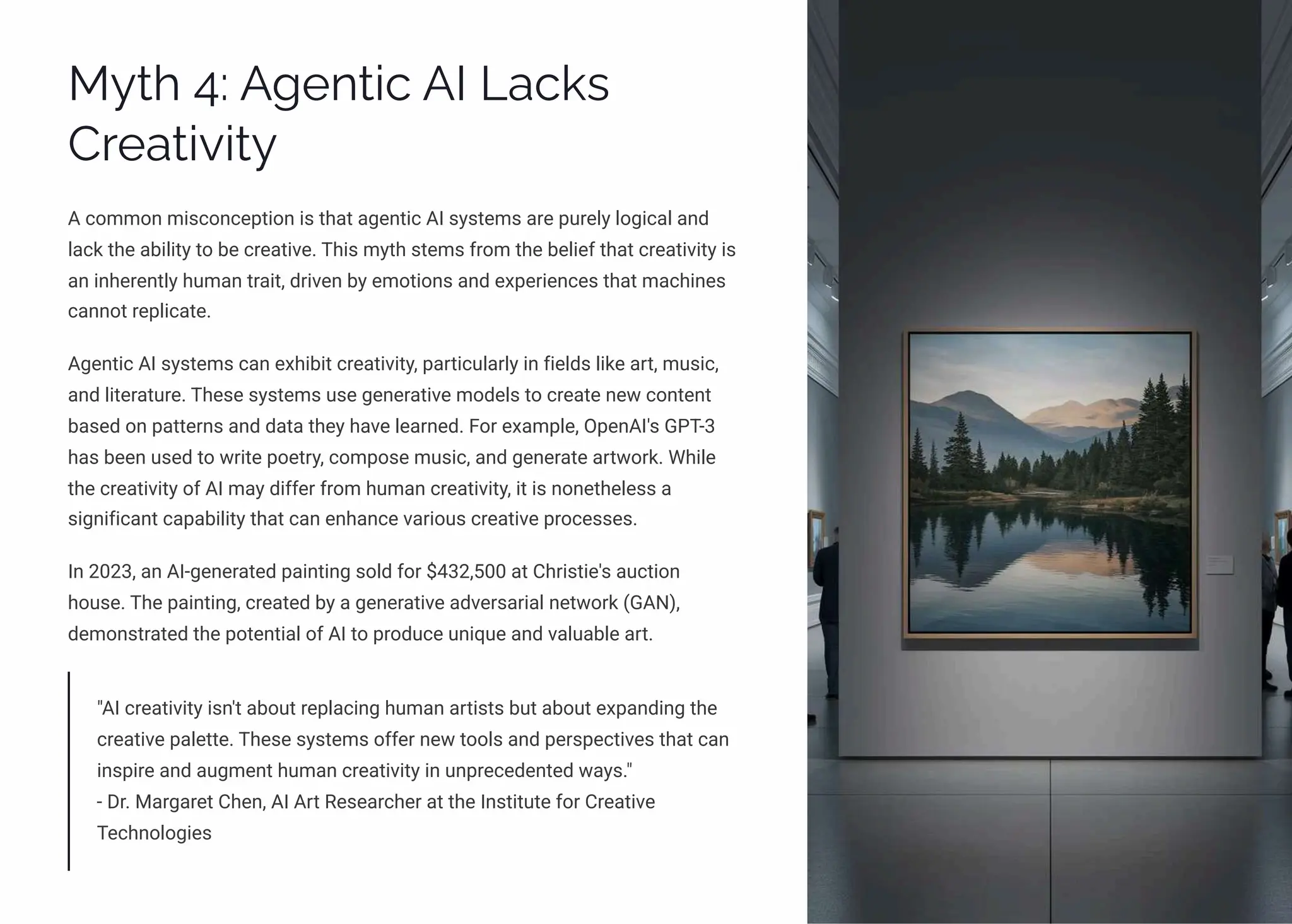 MĞø 4: A‰pµø•c AI Lac¨ì
Cäpaø•ė•øĞ
A common misconception is that agentic AI systems are purely logical and
lack the ability to be creative. This myth stems from the belief that creativity is
an inherently human trait, driven by emotions and experiences that machines
cannot replicate.
Agentic AI systems can exhibit creativity, particularly in fields like art, music,
and literature. These systems use generative models to create new content
based on patterns and data they have learned. For example, OpenAI's GPT-3
has been used to write poetry, compose music, and generate artwork. While
the creativity of AI may differ from human creativity, it is nonetheless a
significant capability that can enhance various creative processes.
In 2023, an AI-generated painting sold for $432,500 at Christie's auction
house. The painting, created by a generative adversarial network (GAN),
demonstrated the potential of AI to produce unique and valuable art.
"AI creativity isn't about replacing human artists but about expanding the
creative palette. These systems offer new tools and perspectives that can
inspire and augment human creativity in unprecedented ways."
- Dr. Margaret Chen, AI Art Researcher at the Institute for Creative
Technologies
 