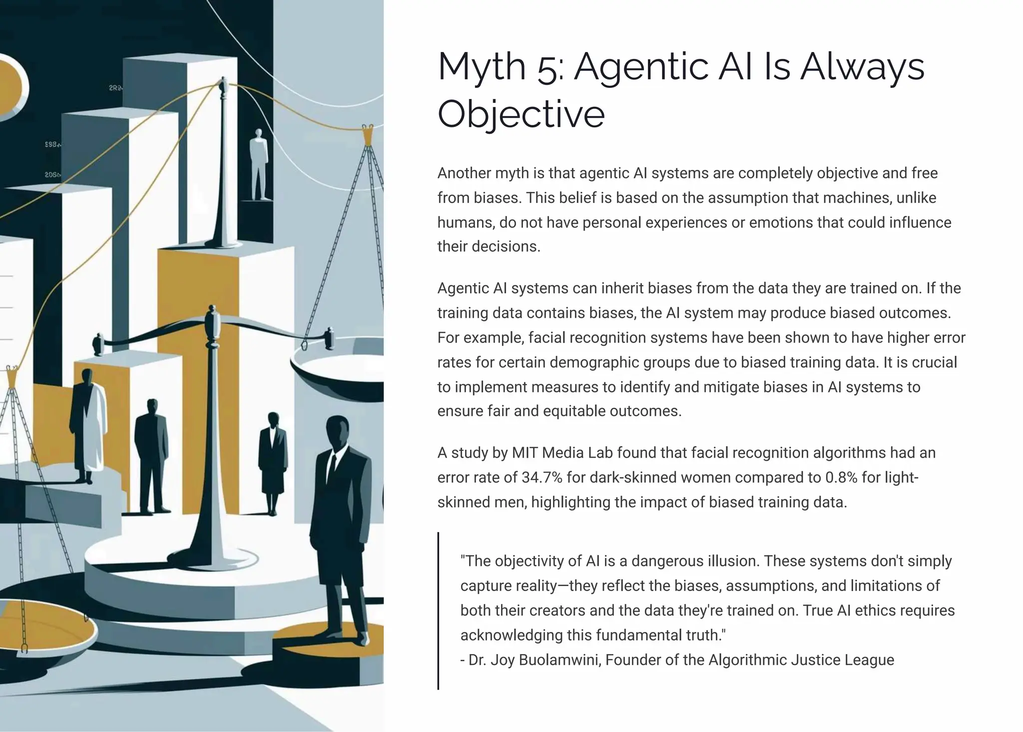 MĞø 5: A‰pµø•c AI Iì A«ĘaĞì
Ob¥pcø•ėp
Another myth is that agentic AI systems are completely objective and free
from biases. This belief is based on the assumption that machines, unlike
humans, do not have personal experiences or emotions that could influence
their decisions.
Agentic AI systems can inherit biases from the data they are trained on. If the
training data contains biases, the AI system may produce biased outcomes.
For example, facial recognition systems have been shown to have higher error
rates for certain demographic groups due to biased training data. It is crucial
to implement measures to identify and mitigate biases in AI systems to
ensure fair and equitable outcomes.
A study by MIT Media Lab found that facial recognition algorithms had an
error rate of 34.7% for dark-skinned women compared to 0.8% for light-
skinned men, highlighting the impact of biased training data.
"The objectivity of AI is a dangerous illusion. These systems don't simply
capture reality4they reflect the biases, assumptions, and limitations of
both their creators and the data they're trained on. True AI ethics requires
acknowledging this fundamental truth."
- Dr. Joy Buolamwini, Founder of the Algorithmic Justice League
 