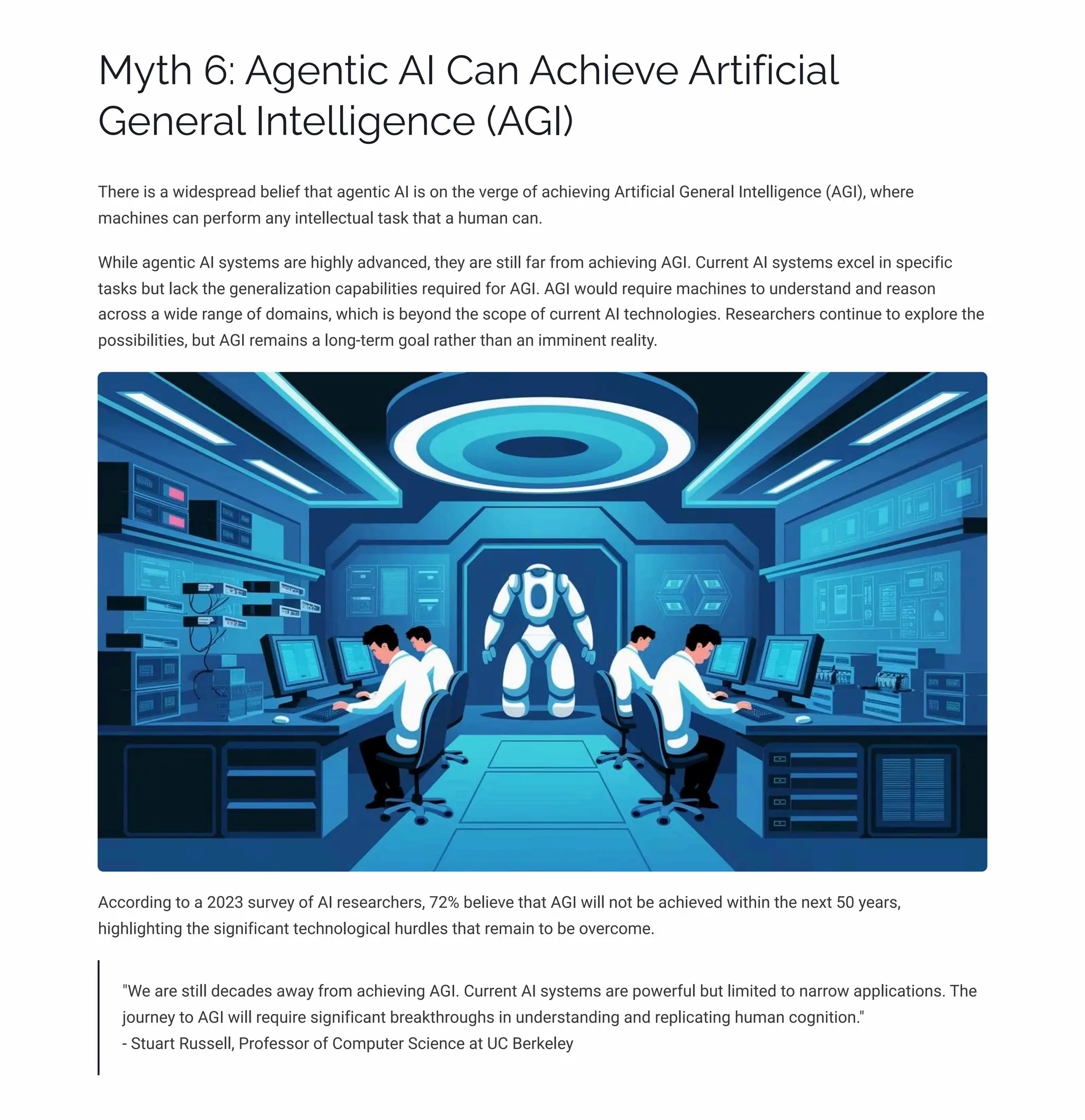 MĞø 6: A‰pµø•c AI Caµ Ac•pėp Aäø•ˆ•c•a«
Gpµpäa« Iµøp««•‰pµcp (AGI)
There is a widespread belief that agentic AI is on the verge of achieving Artificial General Intelligence (AGI), where
machines can perform any intellectual task that a human can.
While agentic AI systems are highly advanced, they are still far from achieving AGI. Current AI systems excel in specific
tasks but lack the generalization capabilities required for AGI. AGI would require machines to understand and reason
across a wide range of domains, which is beyond the scope of current AI technologies. Researchers continue to explore the
possibilities, but AGI remains a long-term goal rather than an imminent reality.
According to a 2023 survey of AI researchers, 72% believe that AGI will not be achieved within the next 50 years,
highlighting the significant technological hurdles that remain to be overcome.
"We are still decades away from achieving AGI. Current AI systems are powerful but limited to narrow applications. The
journey to AGI will require significant breakthroughs in understanding and replicating human cognition."
- Stuart Russell, Professor of Computer Science at UC Berkeley
 