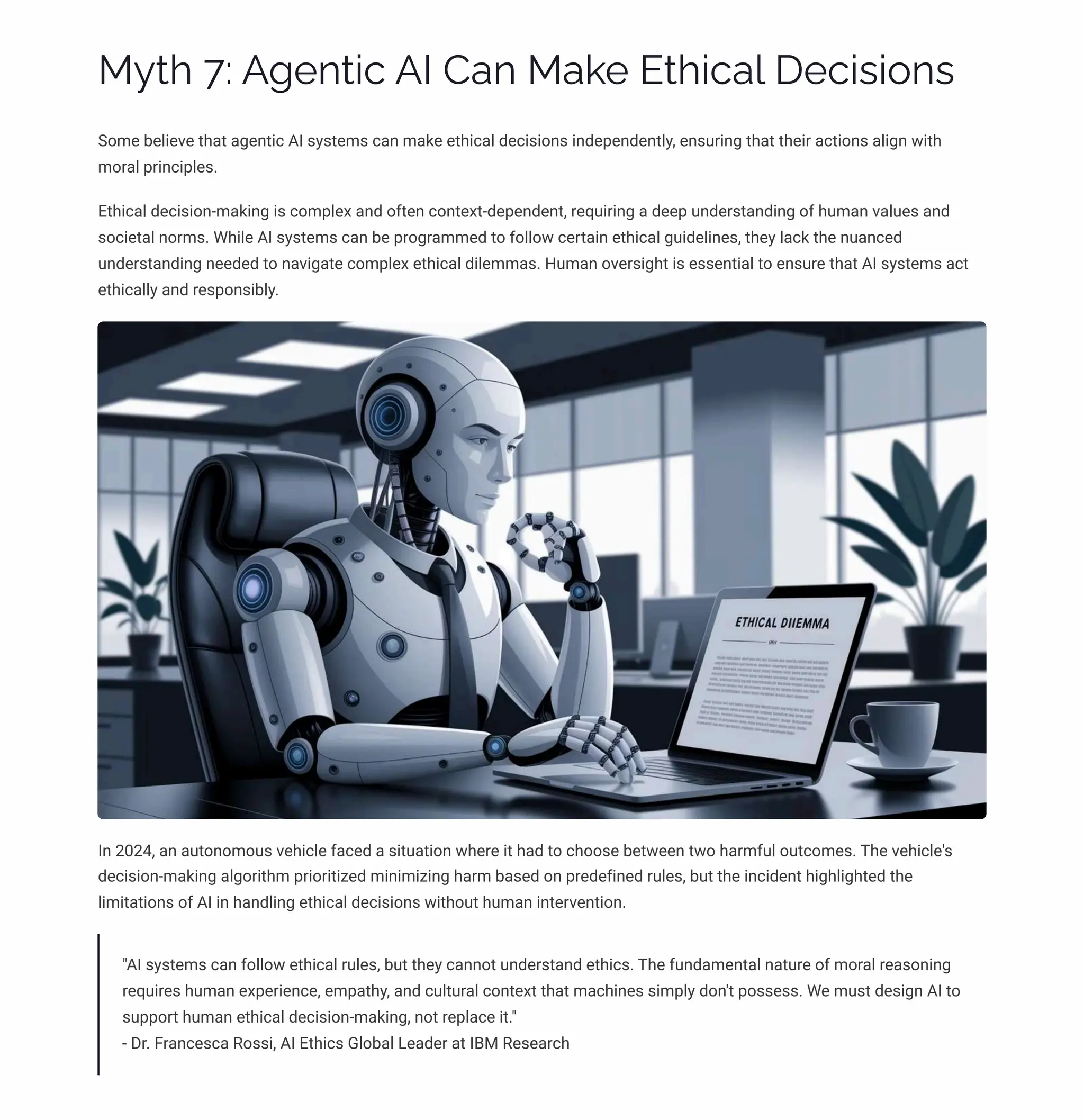 MĞø 7: A‰pµø•c AI Caµ Ma¨p Eø•ca« Dpc•ì•¾µì
Some believe that agentic AI systems can make ethical decisions independently, ensuring that their actions align with
moral principles.
Ethical decision-making is complex and often context-dependent, requiring a deep understanding of human values and
societal norms. While AI systems can be programmed to follow certain ethical guidelines, they lack the nuanced
understanding needed to navigate complex ethical dilemmas. Human oversight is essential to ensure that AI systems act
ethically and responsibly.
In 2024, an autonomous vehicle faced a situation where it had to choose between two harmful outcomes. The vehicle's
decision-making algorithm prioritized minimizing harm based on predefined rules, but the incident highlighted the
limitations of AI in handling ethical decisions without human intervention.
"AI systems can follow ethical rules, but they cannot understand ethics. The fundamental nature of moral reasoning
requires human experience, empathy, and cultural context that machines simply don't possess. We must design AI to
support human ethical decision-making, not replace it."
- Dr. Francesca Rossi, AI Ethics Global Leader at IBM Research
 