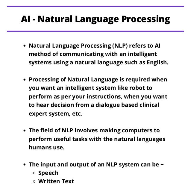 Natural Language Processing (NLP) refers to AI
method of communicating with an intelligent
systems using a natural language such as English.
Processing of Natural Language is required when
you want an intelligent system like robot to
perform as per your instructions, when you want
to hear decision from a dialogue based clinical
expert system, etc.
The field of NLP involves making computers to
perform useful tasks with the natural languages
humans use.
The input and output of an NLP system can be −
Speech
Written Text
AI - Natural Language Processing
 