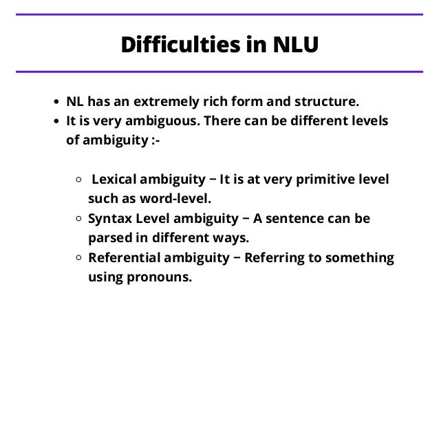 NL has an extremely rich form and structure.
It is very ambiguous. There can be different levels
of ambiguity :-
Lexical ambiguity − It is at very primitive level
such as word-level.
Syntax Level ambiguity − A sentence can be
parsed in different ways.
Referential ambiguity − Referring to something
using pronouns.
Difficulties in NLU
 
