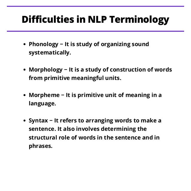 Phonology − It is study of organizing sound
systematically.
Morphology − It is a study of construction of words
from primitive meaningful units.
Morpheme − It is primitive unit of meaning in a
language.
Syntax − It refers to arranging words to make a
sentence. It also involves determining the
structural role of words in the sentence and in
phrases.
Difficulties in NLP Terminology
 