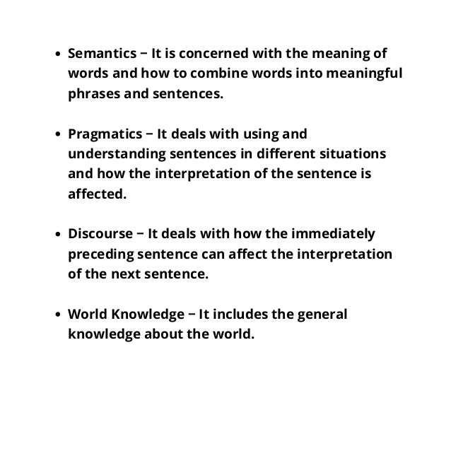 Semantics − It is concerned with the meaning of
words and how to combine words into meaningful
phrases and sentences.
Pragmatics − It deals with using and
understanding sentences in different situations
and how the interpretation of the sentence is
affected.
Discourse − It deals with how the immediately
preceding sentence can affect the interpretation
of the next sentence.
World Knowledge − It includes the general
knowledge about the world.
 