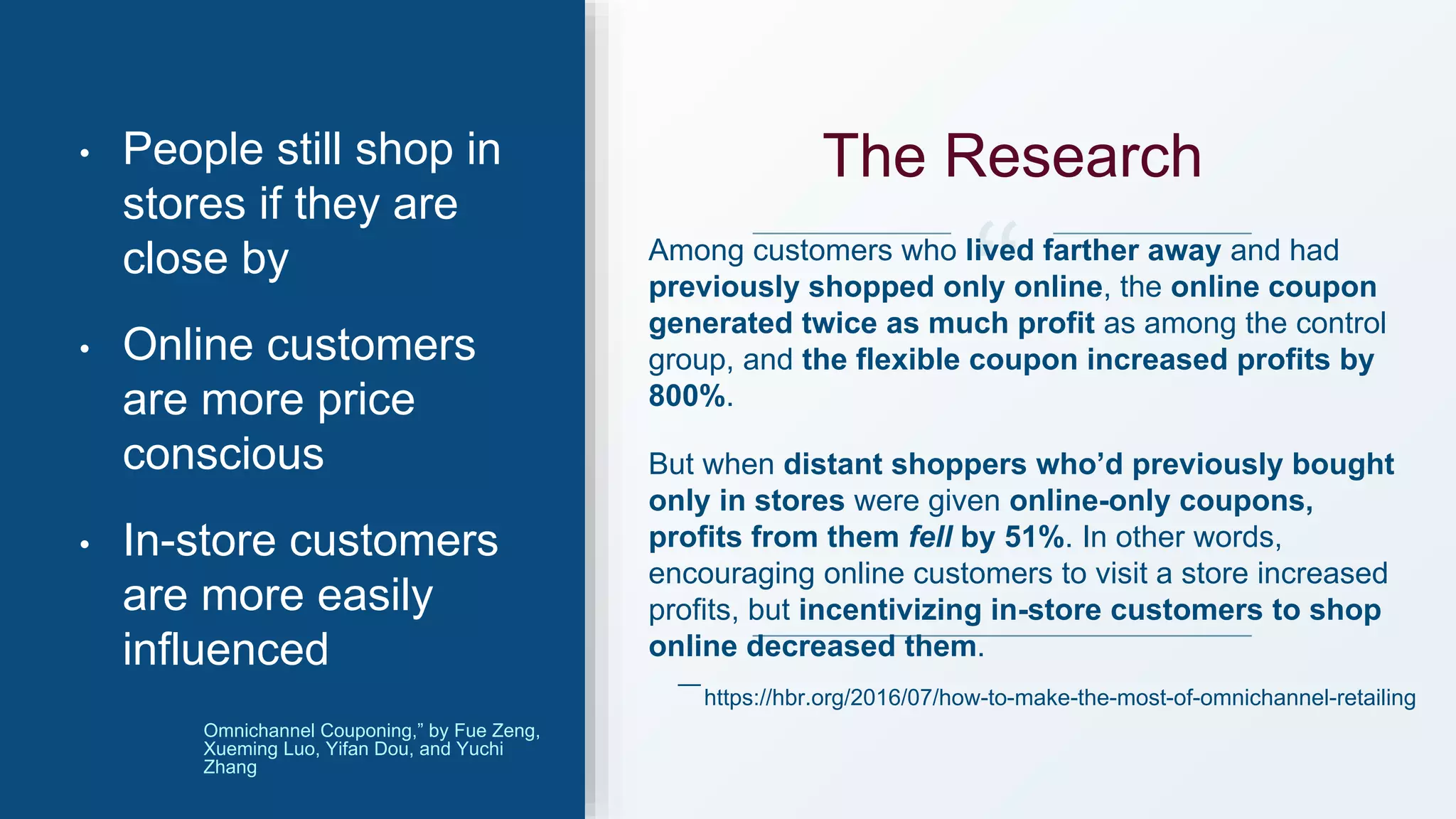 Among customers who lived farther away and had
previously shopped only online, the online coupon
generated twice as much profit as among the control
group, and the flexible coupon increased profits by
800%.
But when distant shoppers who’d previously bought
only in stores were given online-only coupons,
profits from them fell by 51%. In other words,
encouraging online customers to visit a store increased
profits, but incentivizing in-store customers to shop
online decreased them.
• People still shop in
stores if they are
close by
• Online customers
are more price
conscious
• In-store customers
are more easily
influenced
https://hbr.org/2016/07/how-to-make-the-most-of-omnichannel-retailing
—
Omnichannel Couponing,” by Fue Zeng,
Xueming Luo, Yifan Dou, and Yuchi
Zhang
The Research
 