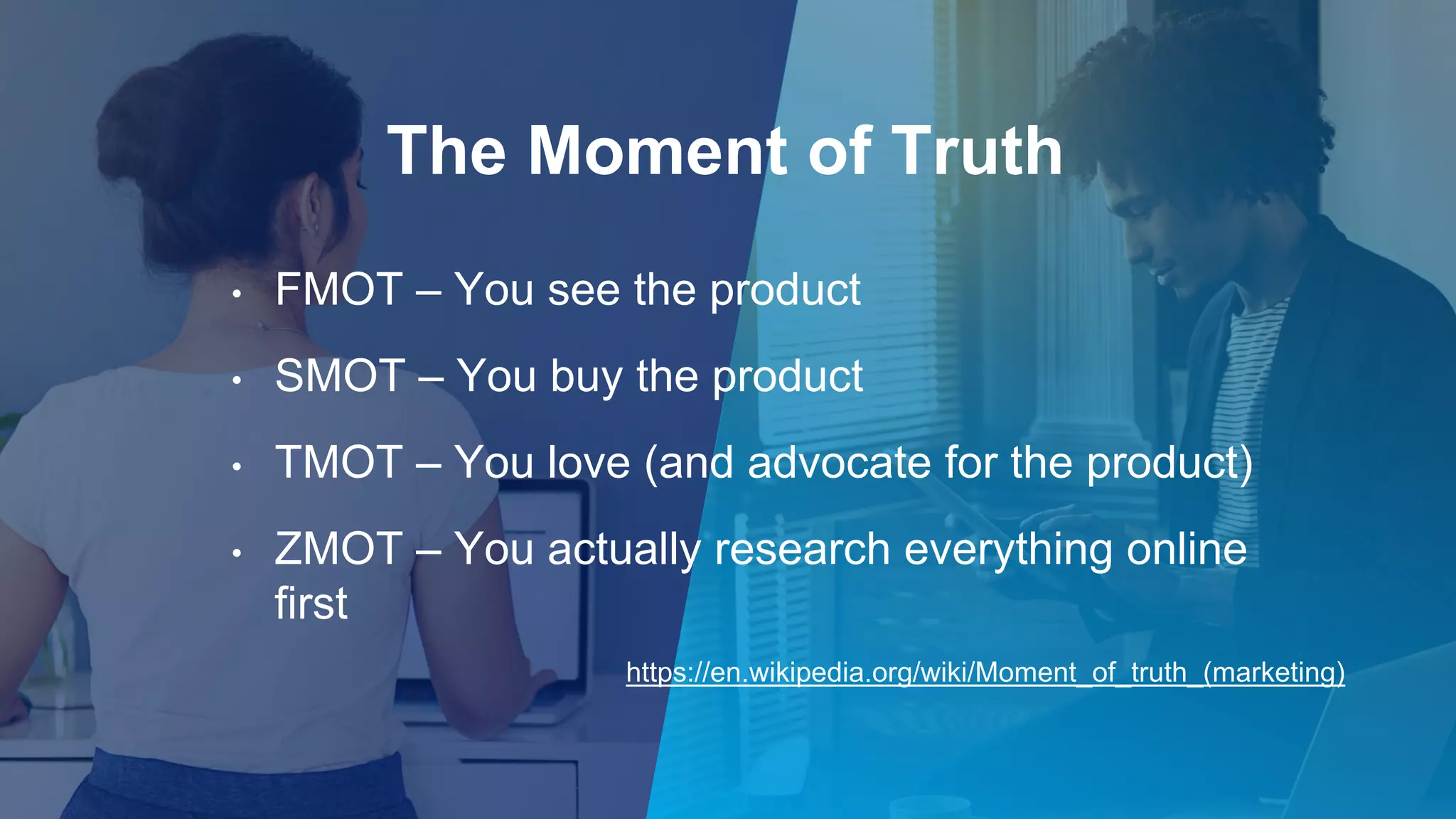 The Moment of Truth
• FMOT – You see the product
• SMOT – You buy the product
• TMOT – You love (and advocate for the product)
• ZMOT – You actually research everything online
first
https://en.wikipedia.org/wiki/Moment_of_truth_(marketing)
 