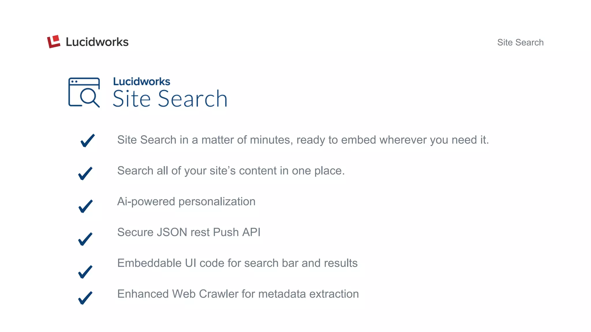 Site Search
Site Search in a matter of minutes, ready to embed wherever you need it.
Search all of your site’s content in one place.
Ai-powered personalization
Secure JSON rest Push API
Embeddable UI code for search bar and results
Enhanced Web Crawler for metadata extraction
 