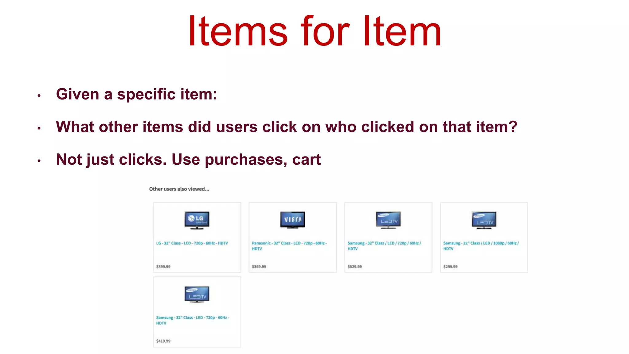 • Given a specific item:
• What other items did users click on who clicked on that item?
• Not just clicks. Use purchases, cart ads, returns, whatever.
Items for Item
 