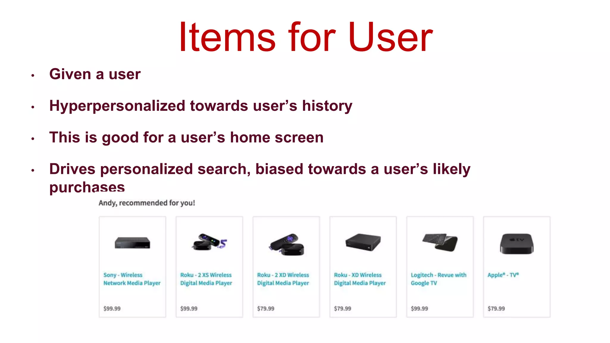• Given a user
• Hyperpersonalized towards user’s history
• This is good for a user’s home screen
• Drives personalized search, biased towards a user’s likely
purchases
Items for User
 