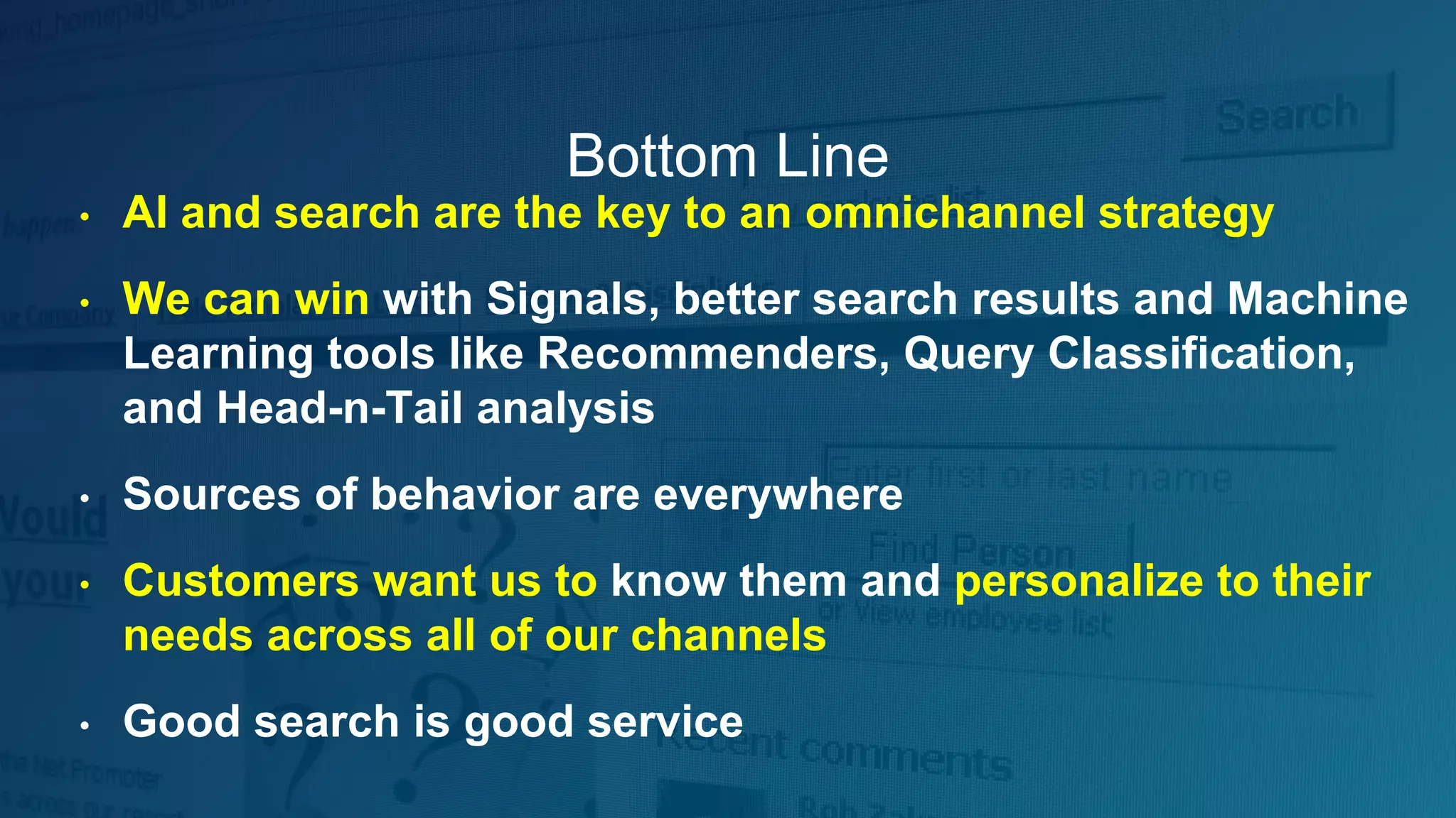 Bottom Line
• AI and search are the key to an omnichannel strategy
• We can win with Signals, better search results and Machine
Learning tools like Recommenders, Query Classification,
and Head-n-Tail analysis
• Sources of behavior are everywhere
• Customers want us to know them and personalize to their
needs across all of our channels
• Good search is good service
 