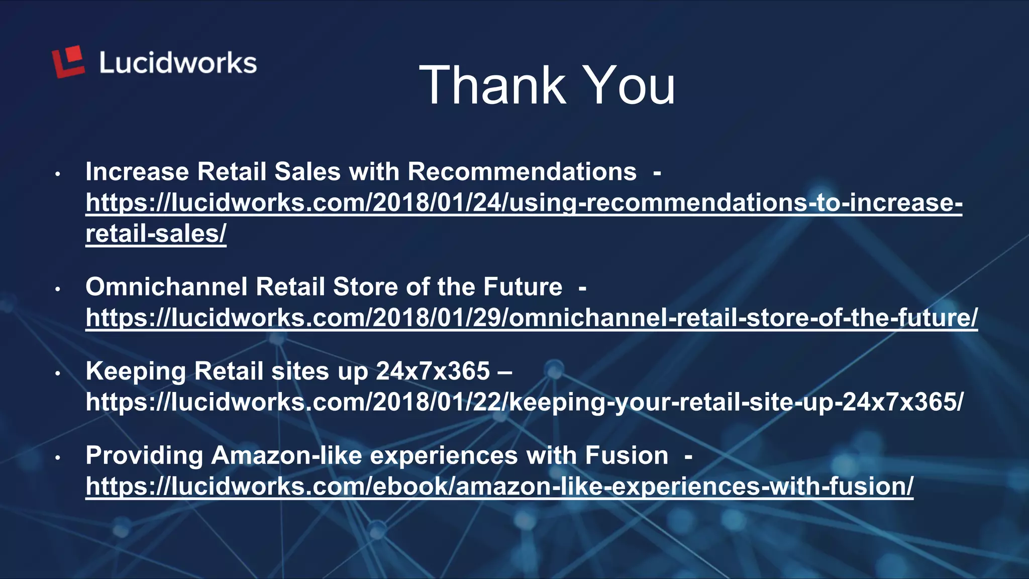 Thank You
• Increase Retail Sales with Recommendations -
https://lucidworks.com/2018/01/24/using-recommendations-to-increase-
retail-sales/
• Omnichannel Retail Store of the Future -
https://lucidworks.com/2018/01/29/omnichannel-retail-store-of-the-future/
• Keeping Retail sites up 24x7x365 –
https://lucidworks.com/2018/01/22/keeping-your-retail-site-up-24x7x365/
• Providing Amazon-like experiences with Fusion -
https://lucidworks.com/ebook/amazon-like-experiences-with-fusion/
 