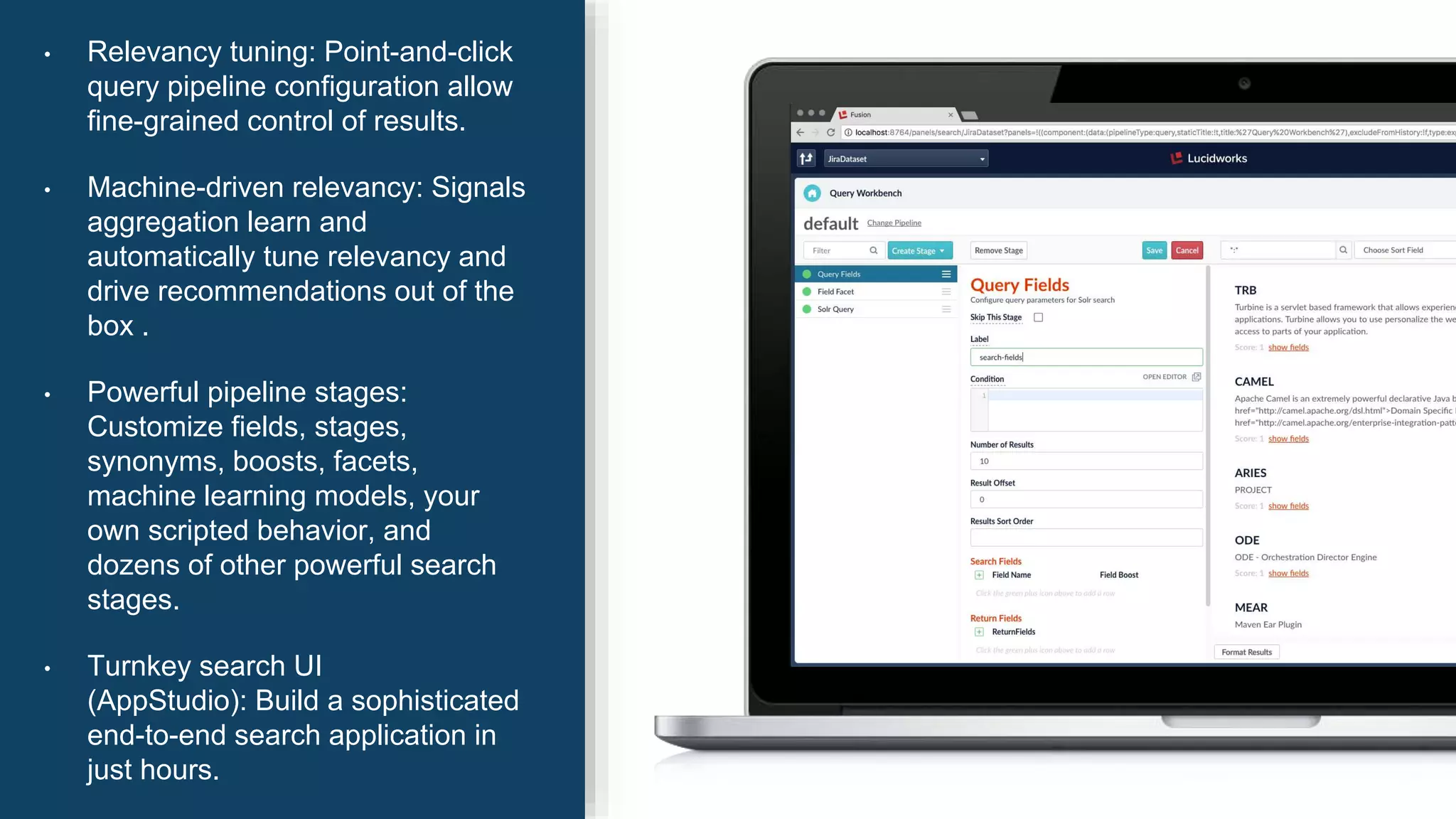 • Relevancy tuning: Point-and-click
query pipeline configuration allow
fine-grained control of results.
• Machine-driven relevancy: Signals
aggregation learn and
automatically tune relevancy and
drive recommendations out of the
box .
• Powerful pipeline stages:
Customize fields, stages,
synonyms, boosts, facets,
machine learning models, your
own scripted behavior, and
dozens of other powerful search
stages.
• Turnkey search UI
(AppStudio): Build a sophisticated
end-to-end search application in
just hours.
 