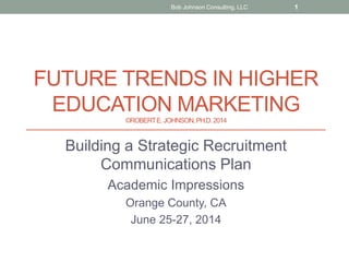 FUTURE TRENDS IN HIGHER
EDUCATION MARKETING
©ROBERTE.JOHNSON,PH.D.2014
Building a Strategic Recruitment
Communications Plan
Academic Impressions
Orange County, CA
June 25-27, 2014
Bob Johnson Consulting, LLC 1
 