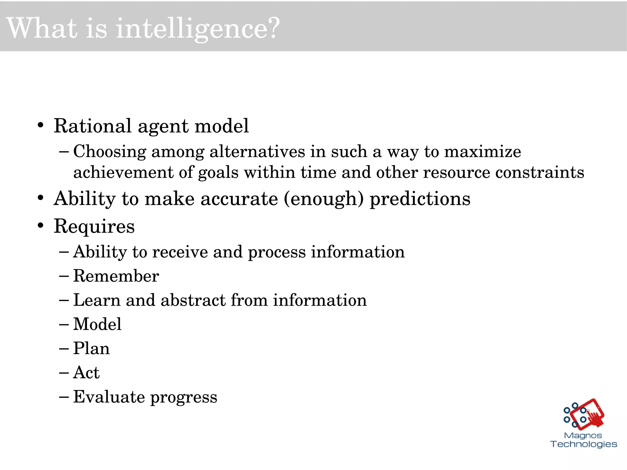 What is intelligence?
• Rational agent model
– Choosing among alternatives in such a way to maximize 
achievement of goals within time and other resource constraints
• Ability to make accurate (enough) predictions
• Requires
– Ability to receive and process information
– Remember
– Learn and abstract from information
– Model
– Plan
– Act
– Evaluate progress
 