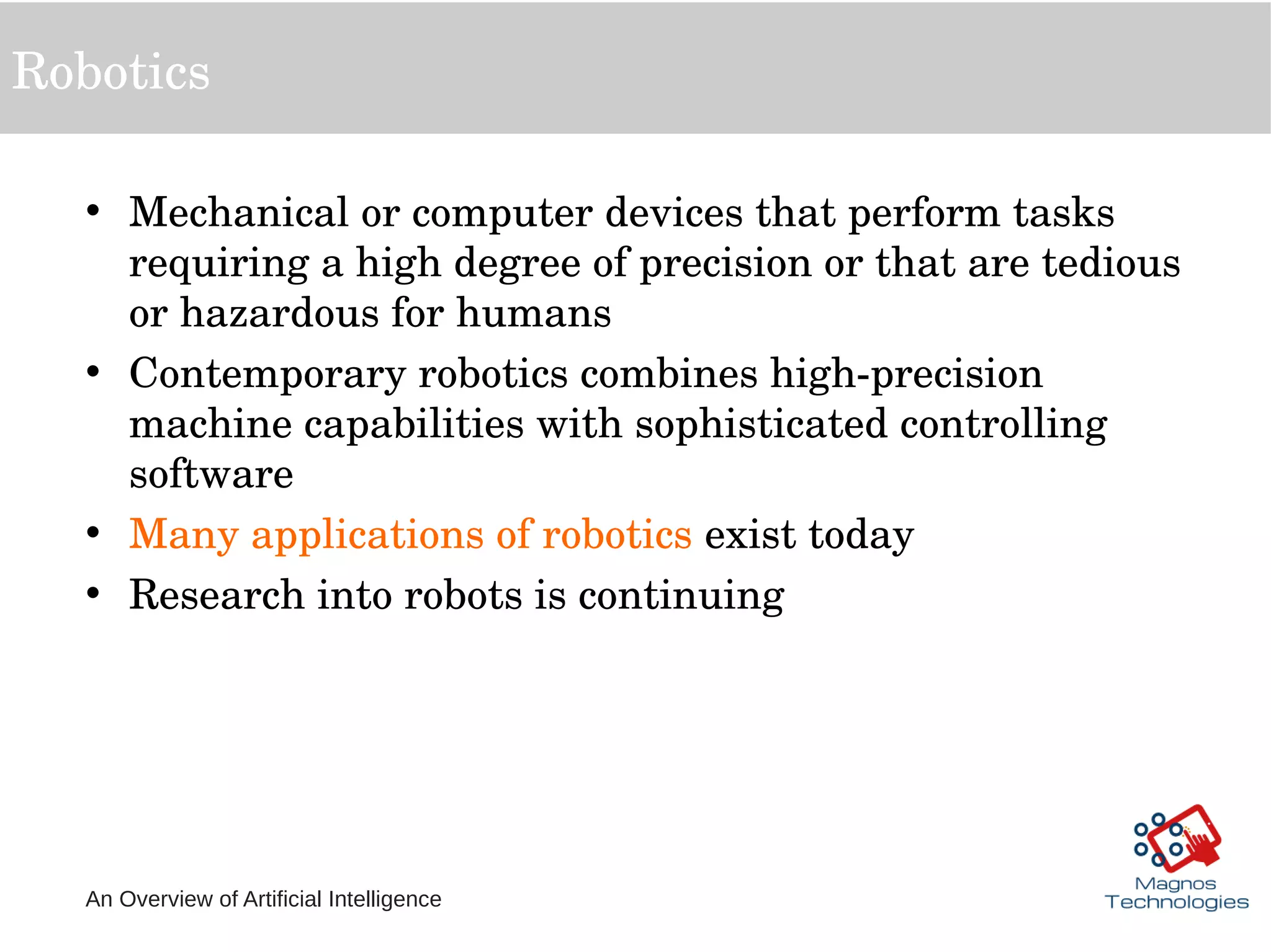 An Overview of Artificial Intelligence
Robotics
• Mechanical or computer devices that perform tasks 
requiring a high degree of precision or that are tedious 
or hazardous for humans
• Contemporary robotics combines high­precision 
machine capabilities with sophisticated controlling 
software
• Many applications of robotics exist today
• Research into robots is continuing
 