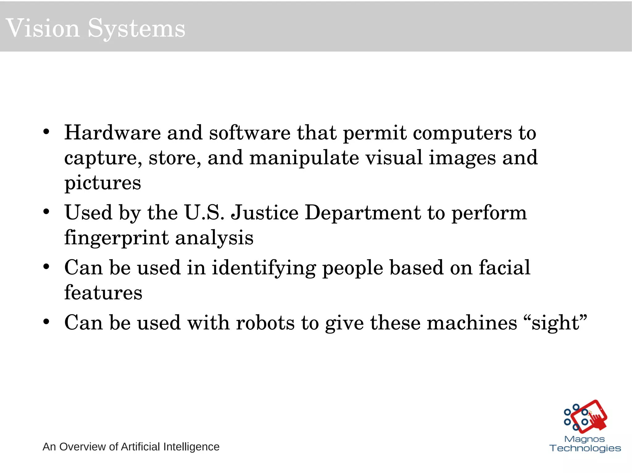 An Overview of Artificial Intelligence
Vision Systems
• Hardware and software that permit computers to 
capture, store, and manipulate visual images and 
pictures
• Used by the U.S. Justice Department to perform 
fingerprint analysis
• Can be used in identifying people based on facial 
features
• Can be used with robots to give these machines “sight”
 