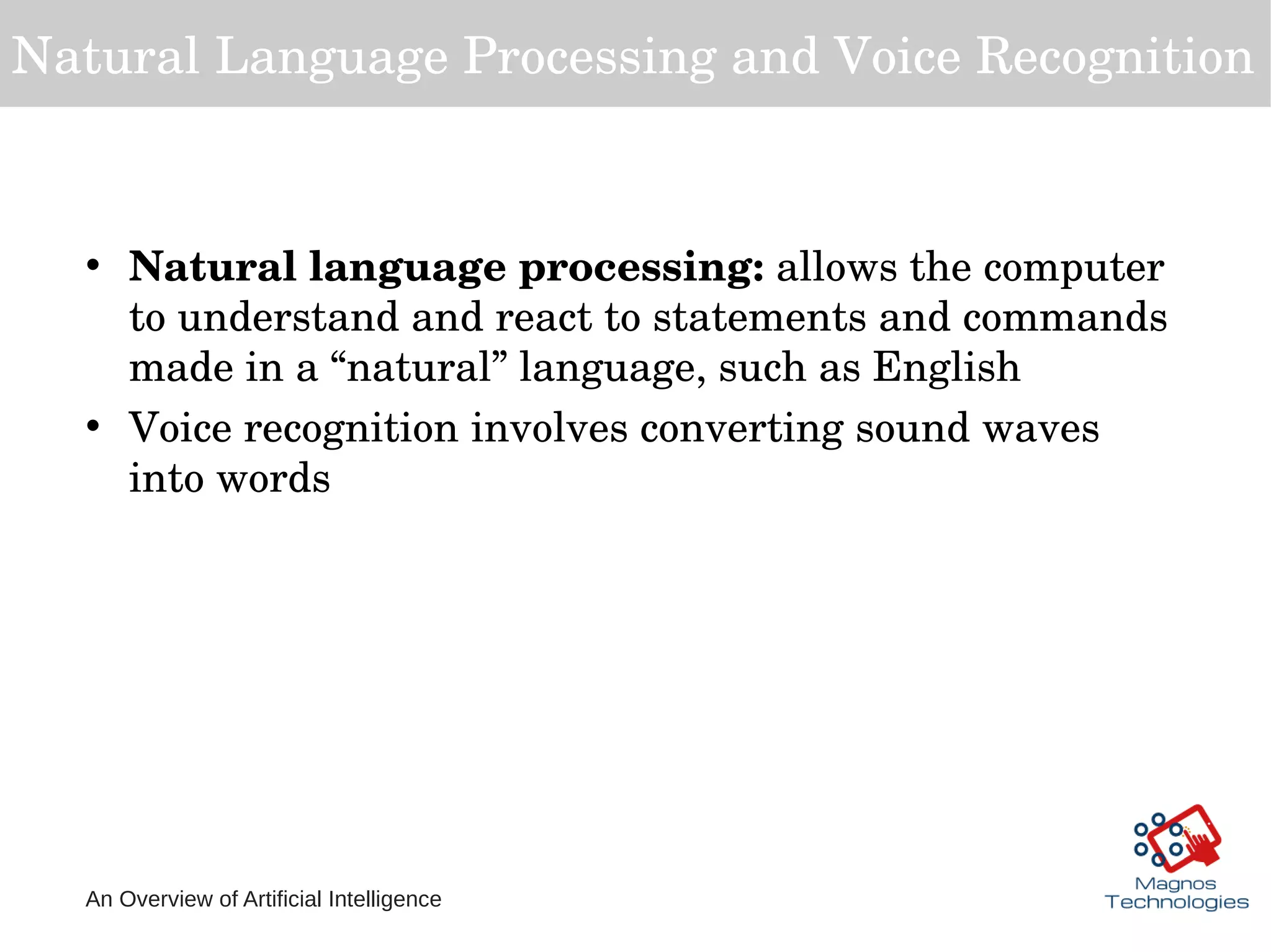 An Overview of Artificial Intelligence
Natural Language Processing and Voice Recognition
• Natural language processing: allows the computer 
to understand and react to statements and commands 
made in a “natural” language, such as English
• Voice recognition involves converting sound waves 
into words
 