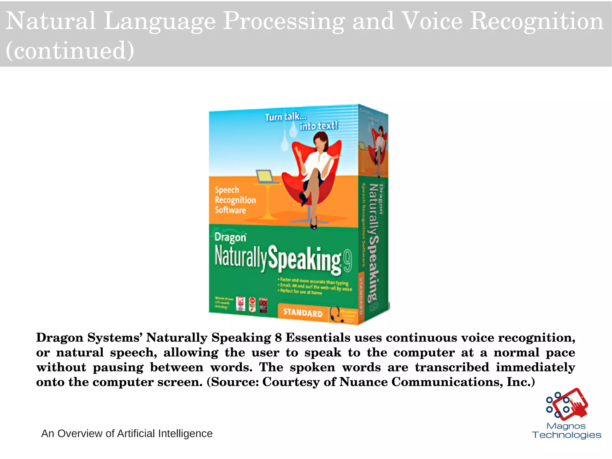 An Overview of Artificial Intelligence
Natural Language Processing and Voice Recognition 
(continued)
Dragon Systems’ Naturally Speaking 8 Essentials uses continuous voice recognition, 
or  natural  speech,  allowing  the  user  to  speak  to  the  computer  at  a  normal  pace 
without  pausing  between  words.  The  spoken  words  are  transcribed  immediately 
onto the computer screen. (Source: Courtesy of Nuance Communications, Inc.) 
 
