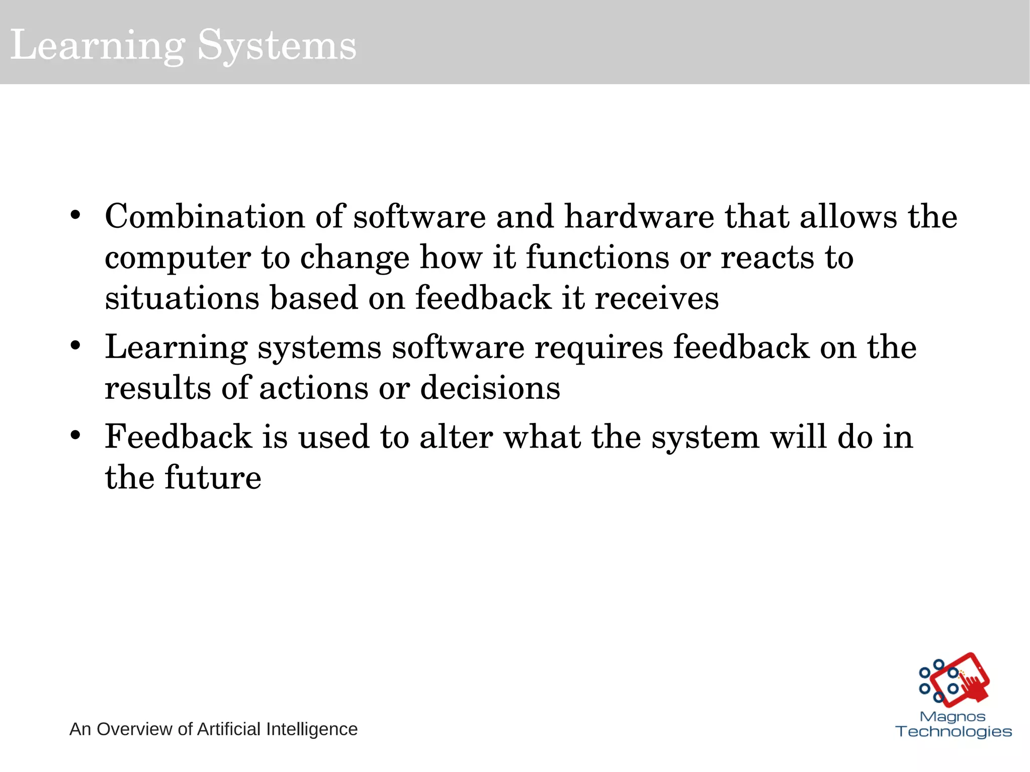 An Overview of Artificial Intelligence
Learning Systems
• Combination of software and hardware that allows the 
computer to change how it functions or reacts to 
situations based on feedback it receives
• Learning systems software requires feedback on the 
results of actions or decisions
• Feedback is used to alter what the system will do in 
the future
 