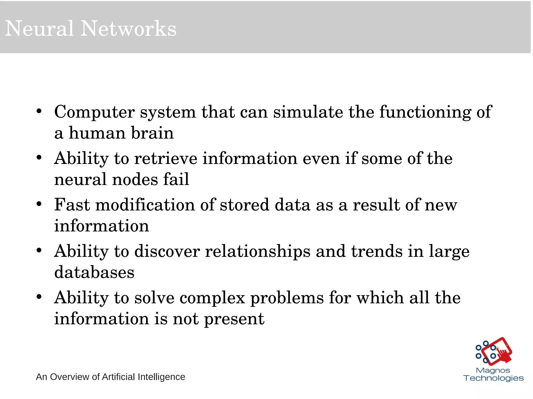 An Overview of Artificial Intelligence
Neural Networks
• Computer system that can simulate the functioning of 
a human brain
• Ability to retrieve information even if some of the 
neural nodes fail
• Fast modification of stored data as a result of new 
information
• Ability to discover relationships and trends in large 
databases
• Ability to solve complex problems for which all the 
information is not present
 