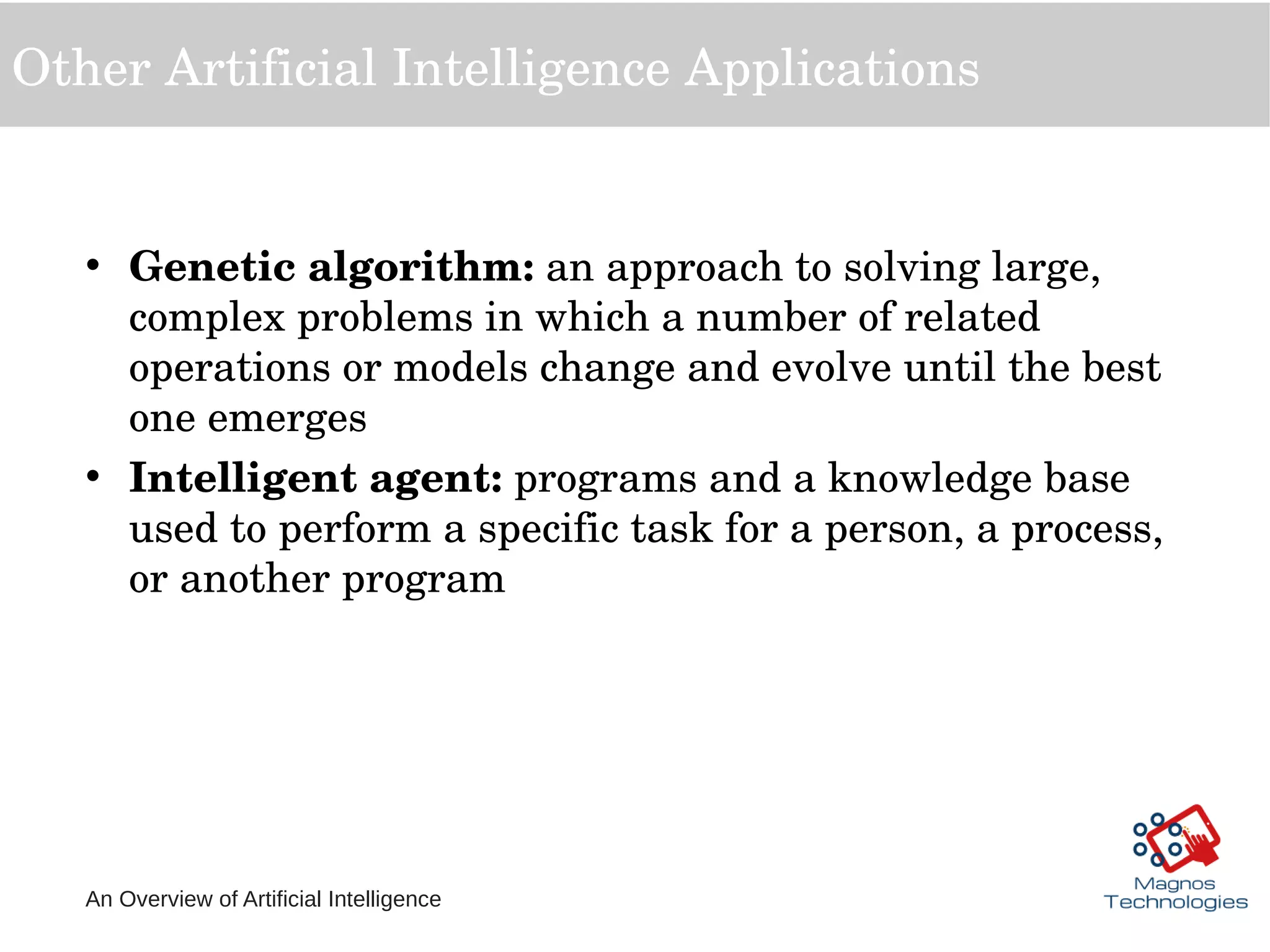 An Overview of Artificial Intelligence
Other Artificial Intelligence Applications
• Genetic algorithm: an approach to solving large, 
complex problems in which a number of related 
operations or models change and evolve until the best 
one emerges
• Intelligent agent: programs and a knowledge base 
used to perform a specific task for a person, a process, 
or another program
 