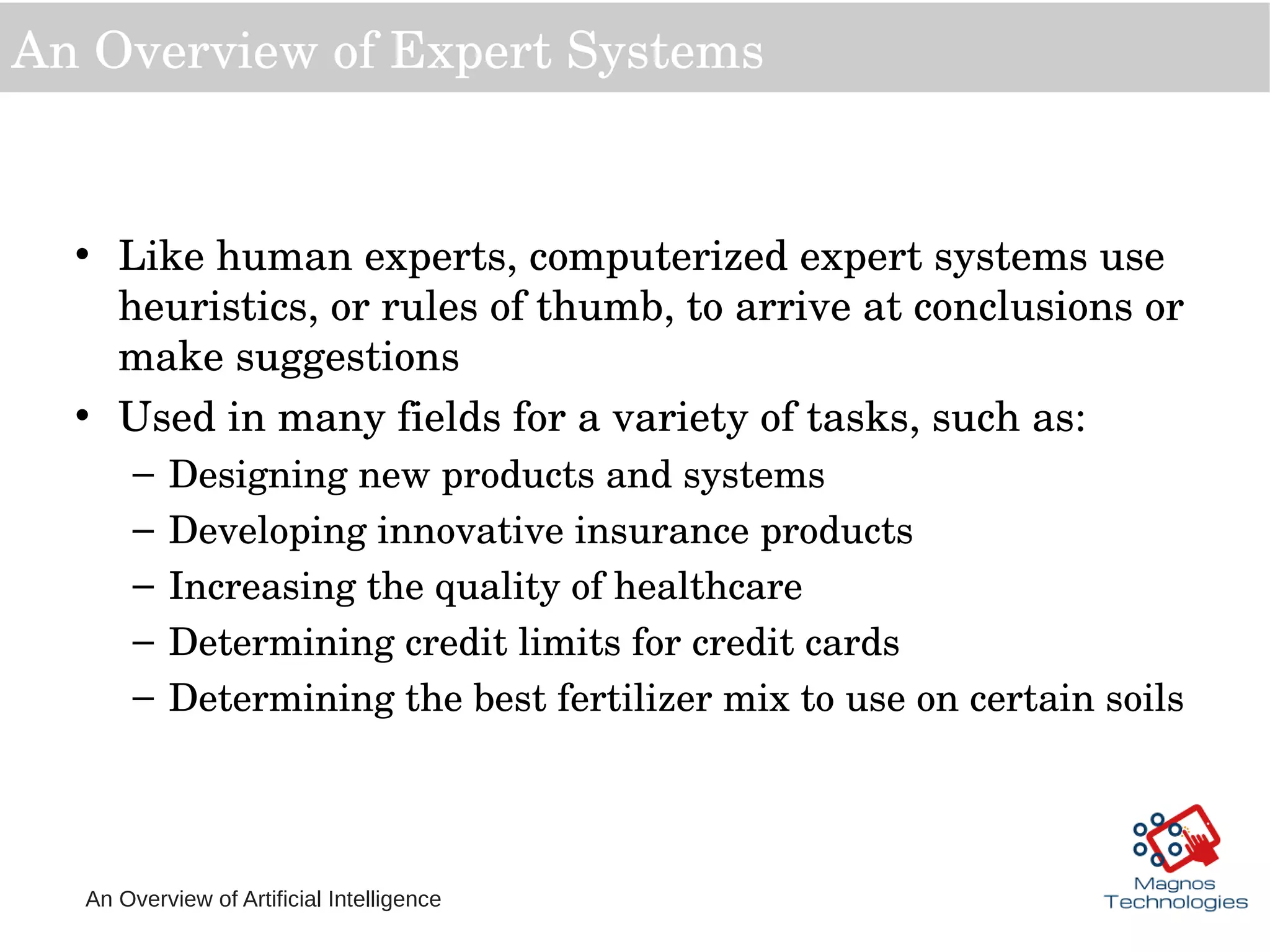 An Overview of Artificial Intelligence
An Overview of Expert Systems
• Like human experts, computerized expert systems use 
heuristics, or rules of thumb, to arrive at conclusions or 
make suggestions
• Used in many fields for a variety of tasks, such as:
– Designing new products and systems
– Developing innovative insurance products
– Increasing the quality of healthcare
– Determining credit limits for credit cards
– Determining the best fertilizer mix to use on certain soils
 