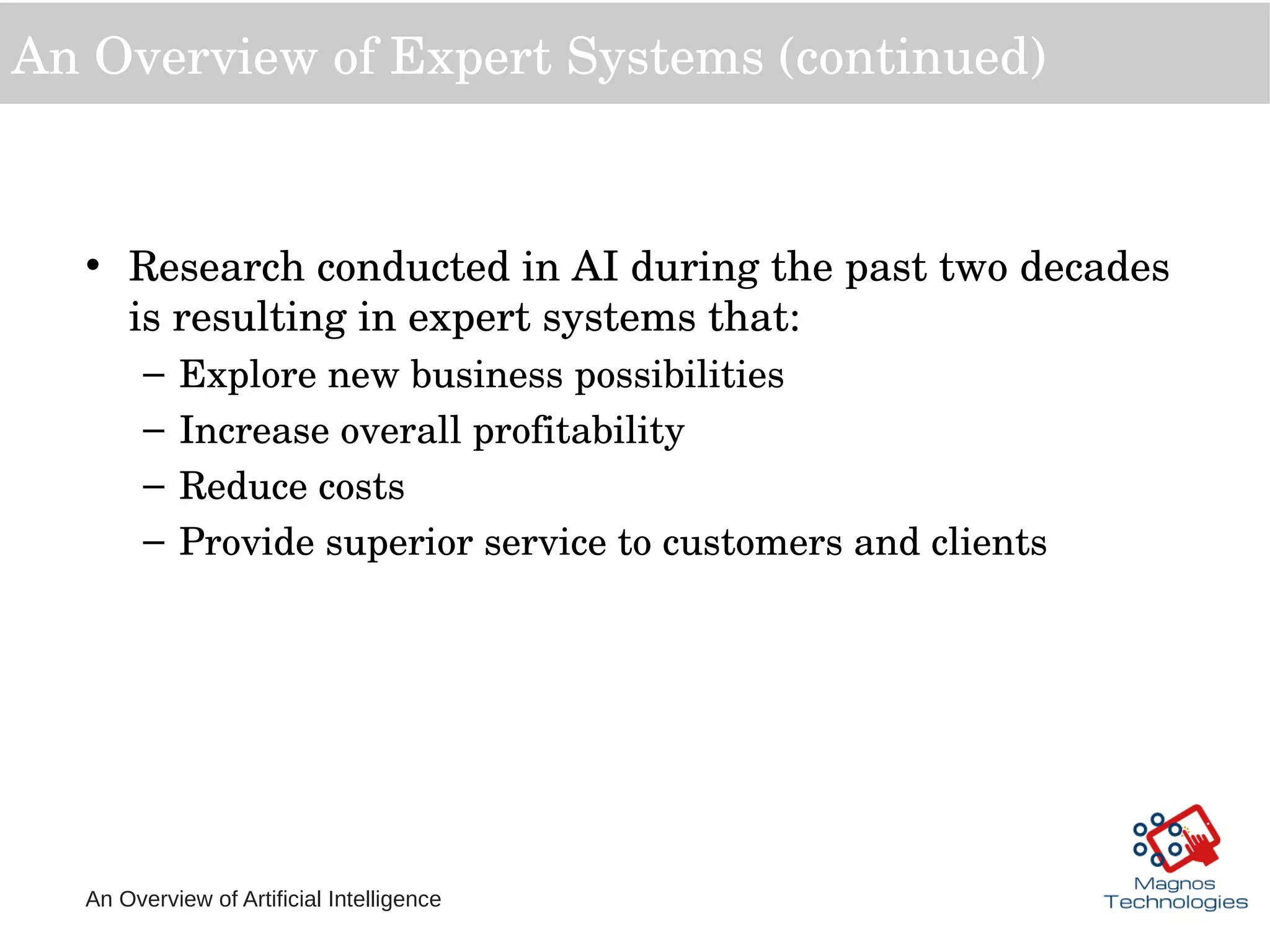 An Overview of Artificial Intelligence
An Overview of Expert Systems (continued)
• Research conducted in AI during the past two decades 
is resulting in expert systems that:
– Explore new business possibilities
– Increase overall profitability
– Reduce costs
– Provide superior service to customers and clients
 