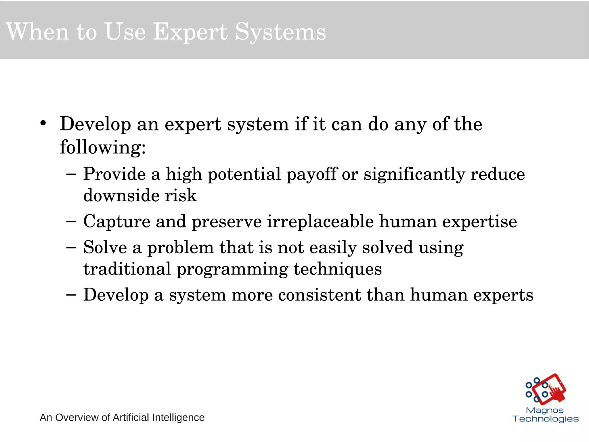 An Overview of Artificial Intelligence
When to Use Expert Systems
• Develop an expert system if it can do any of the 
following:
– Provide a high potential payoff or significantly reduce 
downside risk
– Capture and preserve irreplaceable human expertise
– Solve a problem that is not easily solved using 
traditional programming techniques
– Develop a system more consistent than human experts
 