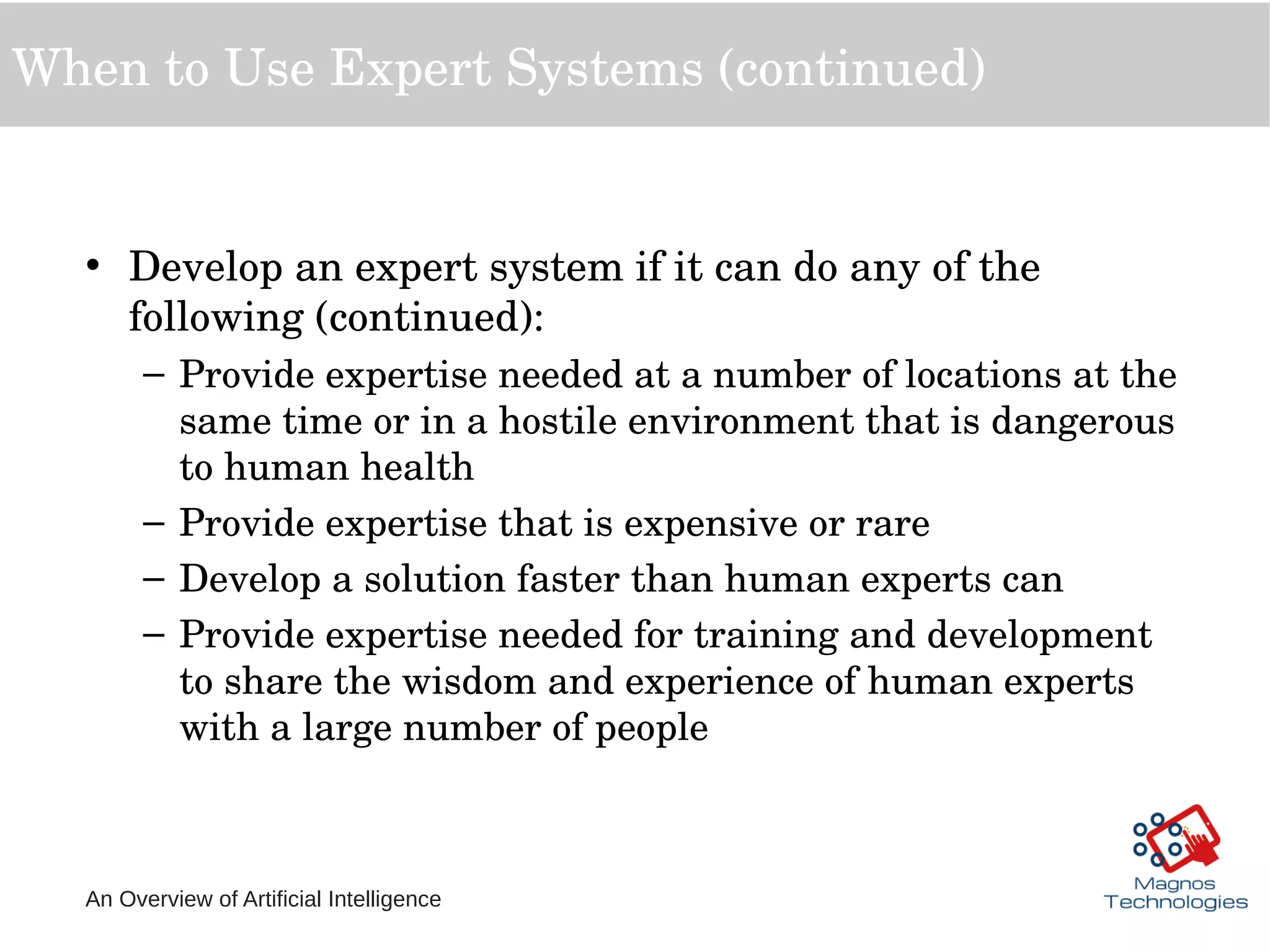 An Overview of Artificial Intelligence
When to Use Expert Systems (continued)
• Develop an expert system if it can do any of the 
following (continued):
– Provide expertise needed at a number of locations at the 
same time or in a hostile environment that is dangerous 
to human health
– Provide expertise that is expensive or rare
– Develop a solution faster than human experts can
– Provide expertise needed for training and development 
to share the wisdom and experience of human experts 
with a large number of people
 