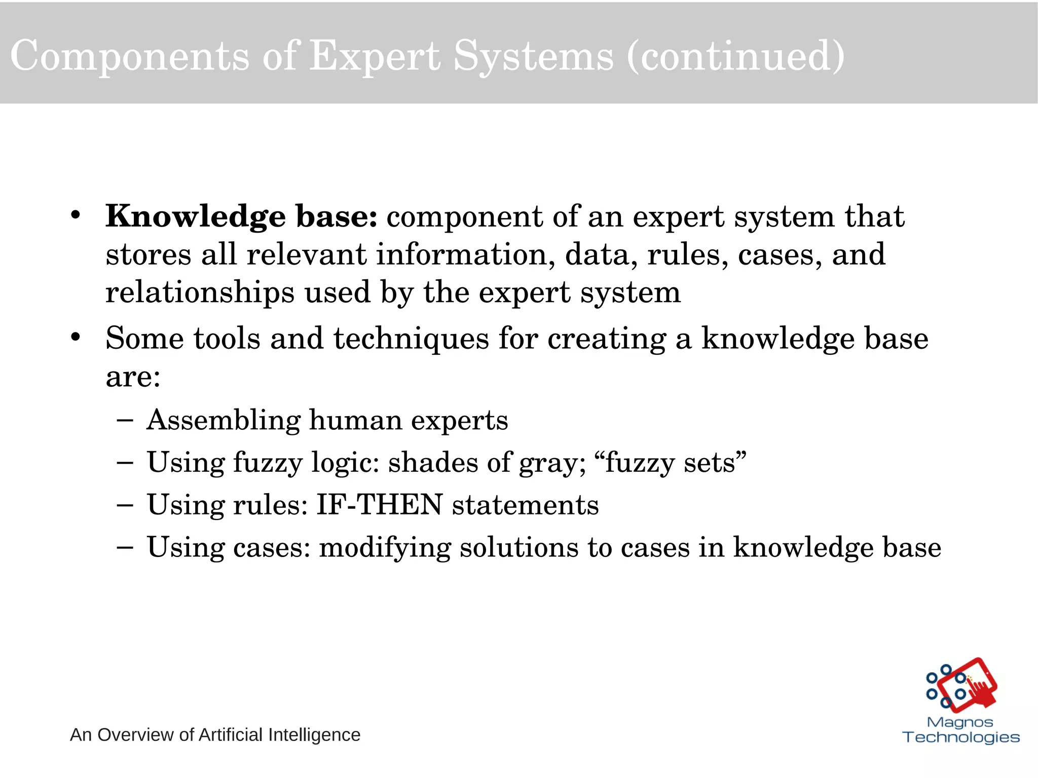 An Overview of Artificial Intelligence
Components of Expert Systems (continued)
• Knowledge base: component of an expert system that 
stores all relevant information, data, rules, cases, and 
relationships used by the expert system
• Some tools and techniques for creating a knowledge base 
are:
– Assembling human experts
– Using fuzzy logic: shades of gray; “fuzzy sets”
– Using rules: IF­THEN statements
– Using cases: modifying solutions to cases in knowledge base
 