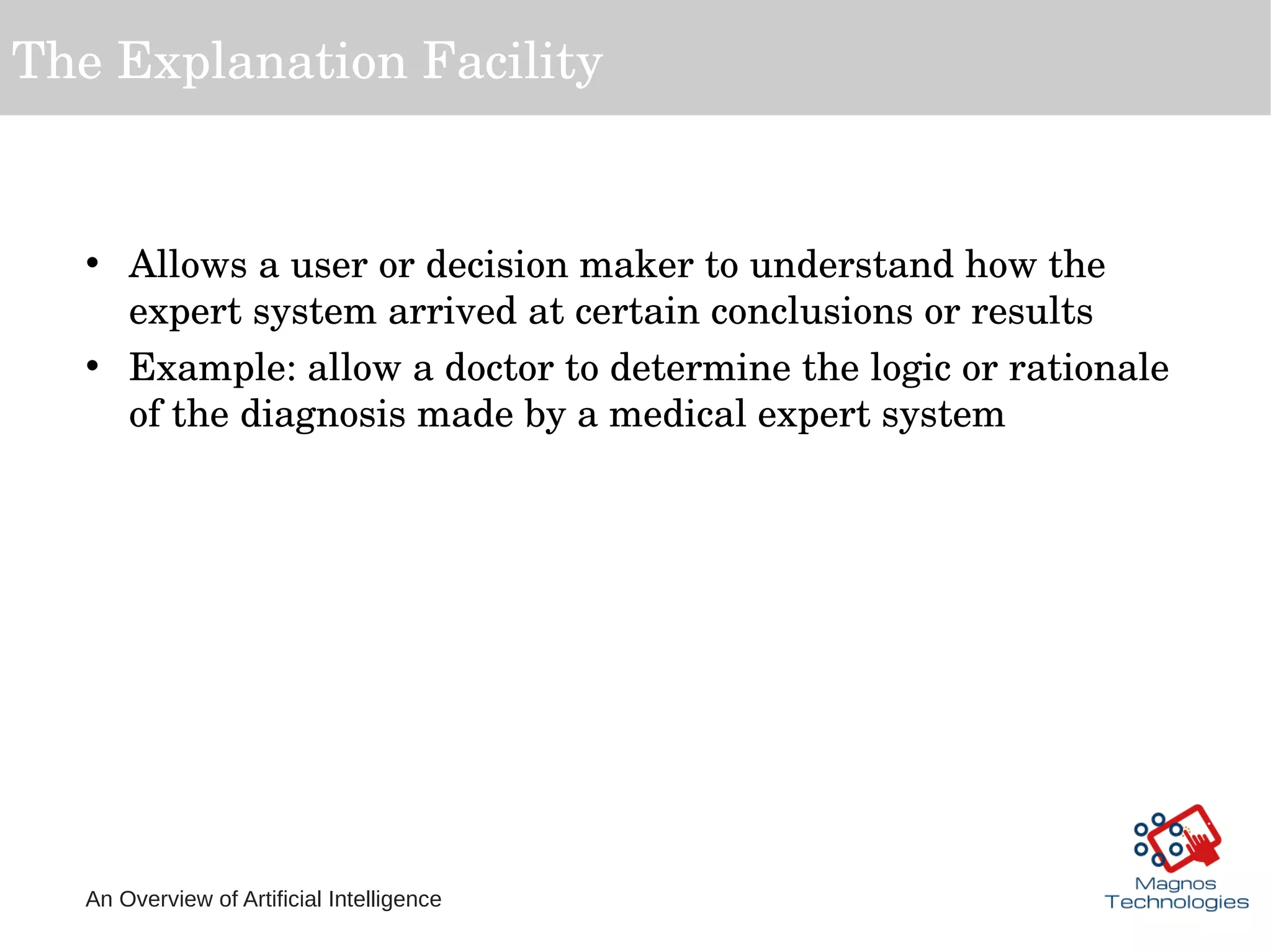 An Overview of Artificial Intelligence
The Explanation Facility
• Allows a user or decision maker to understand how the 
expert system arrived at certain conclusions or results
• Example: allow a doctor to determine the logic or rationale 
of the diagnosis made by a medical expert system
 