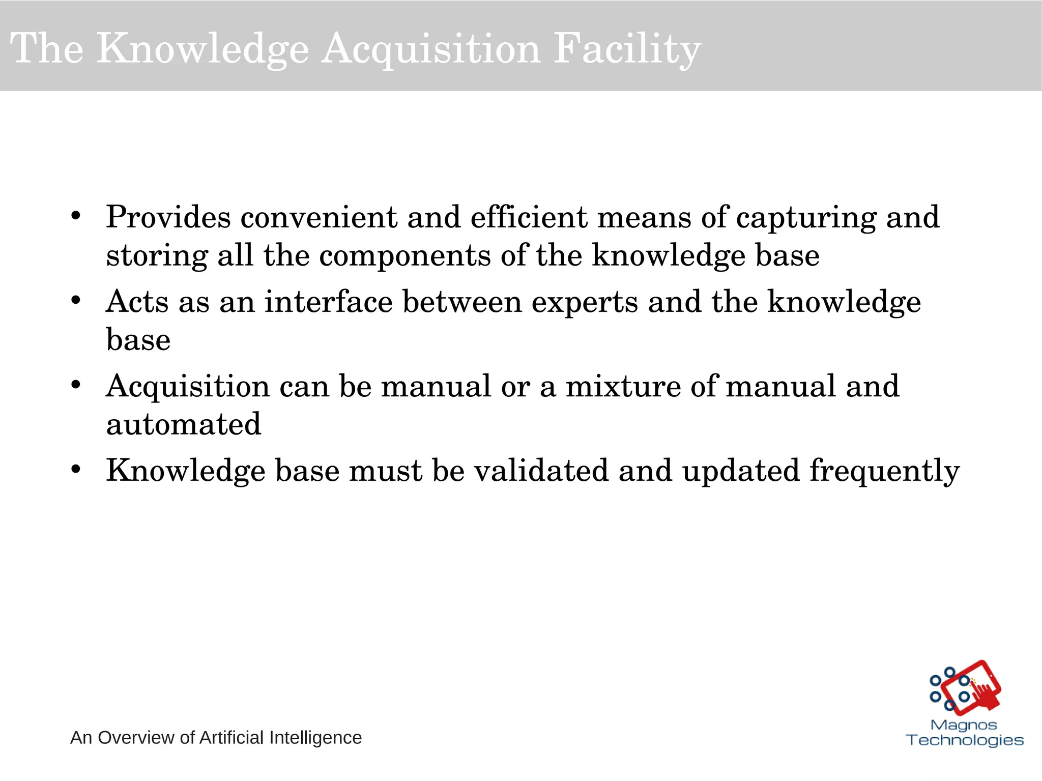 An Overview of Artificial Intelligence
The Knowledge Acquisition Facility
• Provides convenient and efficient means of capturing and 
storing all the components of the knowledge base
• Acts as an interface between experts and the knowledge 
base
• Acquisition can be manual or a mixture of manual and 
automated 
• Knowledge base must be validated and updated frequently
 