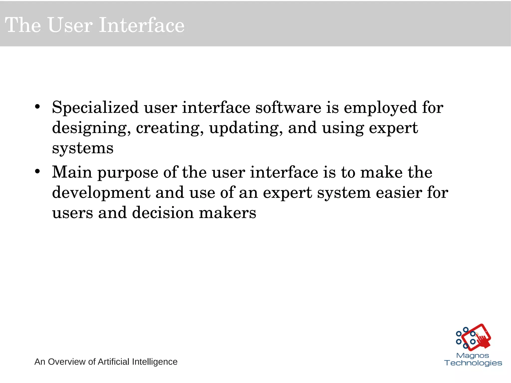 An Overview of Artificial Intelligence
The User Interface
• Specialized user interface software is employed for 
designing, creating, updating, and using expert 
systems
• Main purpose of the user interface is to make the 
development and use of an expert system easier for 
users and decision makers
 