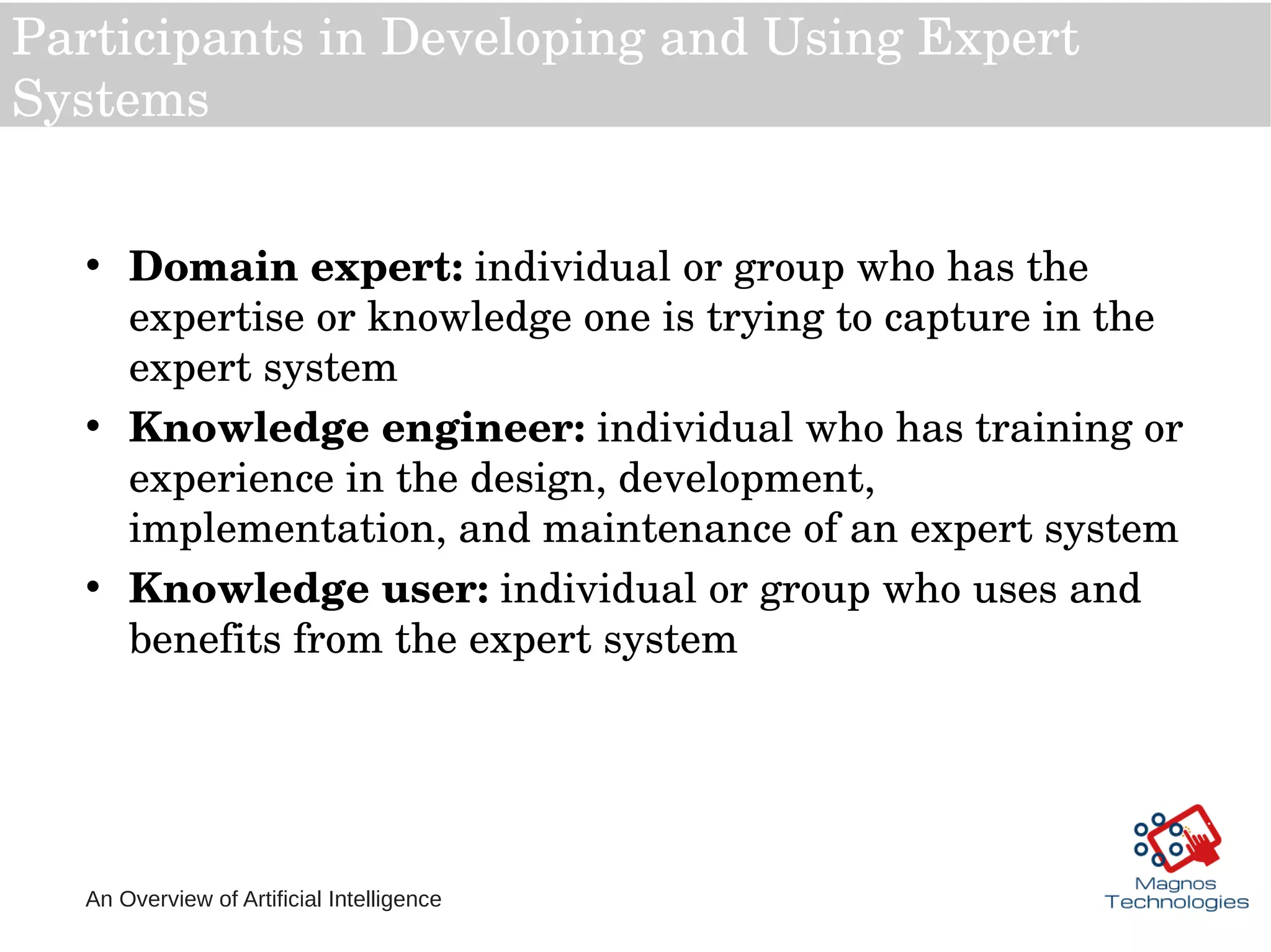 An Overview of Artificial Intelligence
Participants in Developing and Using Expert 
Systems
• Domain expert: individual or group who has the 
expertise or knowledge one is trying to capture in the 
expert system
• Knowledge engineer: individual who has training or 
experience in the design, development, 
implementation, and maintenance of an expert system
• Knowledge user: individual or group who uses and 
benefits from the expert system
 